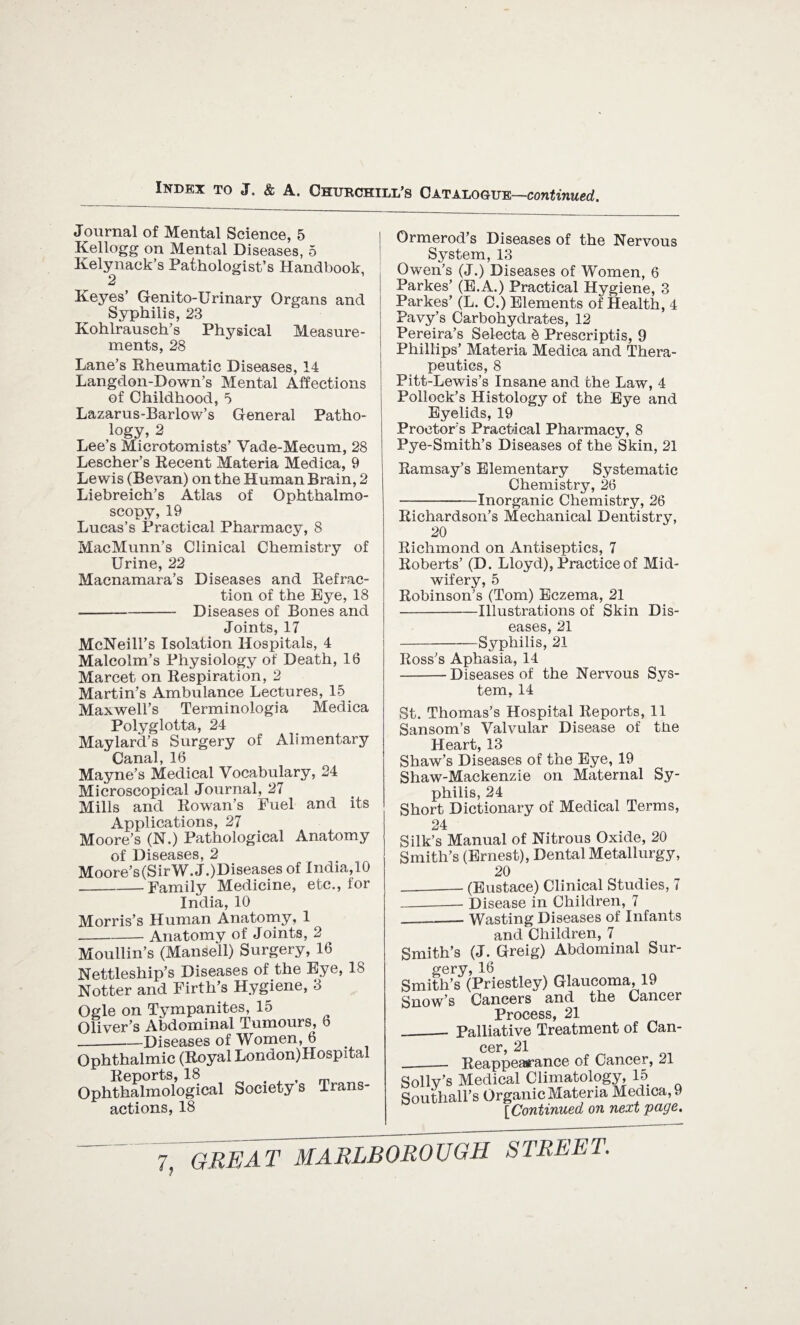 Journal of Mental Science, 5 Kellogg on Mental Diseases, 5 Kelynack’s Pathologist’s Handbook, 2 Keyes’ Genito-Urinary Organs and Syphilis, 23 Kohlrausch’s Physical Measure¬ ments, 28 Lane’s Rheumatic Diseases, 14 Langdon-Down’s Mental Affections of Childhood, 5 Lazarus-Barlow’s General Patho¬ logy, 2 Lee’s Microtomists’ Vade-Mecum, 28 Lescher’s Recent Materia Medica, 9 Lewis (Bevan) on the Human Brain, 2 Liebreich’s Atlas of Ophthalmo¬ scopy, 19 Lucas’s Practical Pharmacy, 8 MacMunn’s Clinical Chemistry of Urine, 22 Macnamara’s Diseases and Refrac¬ tion of the Bye, 18 -Diseases of Bones and Joints, 17 McNeill’s Isolation Hospitals, 4 Malcolm’s Physiology of Death, 16 Marcet on Respiration, 2 Martin’s Ambulance Lectures, 15 Maxwell’s Terminologia Medica Polyglotta, 24 May lard’s Surgery of Alimentary Canal, 16 Mayne’s Medical Vocabulary, 24 Microscopical Journal, 27 Mills and Rowan’s Fuel and its Applications, 27 Moore’s (N.) Pathological Anatomy of Diseases, 2 Moore’s (Sir W.J.)Diseases of India,10 _Family Medicine, etc., for India, 10 Morris’s Human Anatomy, 1 -Anatomy of Joints, 2 Moullin’s (Mansell) Surgery, 16 Nettleship’s Diseases of the Eye, 18 Notter and Firth’s Hygiene, 3 Ogle on Tympanites, 15 Oliver’s Abdominal Tumours, 6 _Diseases of Women, 6 Ophthalmic (Royal London)Hospital Reports, 18 . J m Ophthalmological Society s Trans¬ actions, 18 Ormerod’s Diseases of the Nervous System, 13 Owen’s (J.) Diseases of Women, 6 Parkes’ (E.A.) Practical Hygiene, 3 Parkes’ (L. C.) Elements of Health, 4 Pavy’s Carbohydrates, 12 Pereira’s Selecta $ Prescriptis, 9 Phillips’ Materia Medica and Thera¬ peutics, 8 Pitt-Lewis’s Insane and the Law, 4 Pollock’s Histology of the Eye and Eyelids, 19 Proctor's Practical Pharmacy, 8 Pye-Smith’s Diseases of the Skin, 21 Ramsay’s Elementary Systematic Chemistry, 26 -Inorganic Chemistry, 26 Richardson’s Mechanical Dentistry, 20 Richmond on Antiseptics, 7 Roberts’ (D. Lloyd), Practice of Mid¬ wifery, 5 Robinson’s (Tom) Eczema, 21 -Illustrations of Skin Dis¬ eases, 21 -Syphilis, 21 Ross’s Aphasia, 14 -Diseases of the Nervous Sys¬ tem, 14 St. Thomas’s Hospital Reports, 11 Sansom’s Valvular Disease of tlie Heart, 13 Shaw’s Diseases of the Eye, 19 Shaw-Mackenzie on Maternal Sy¬ philis, 24 Short Dictionary of Medical Terms, 24 Silk’s Manual of Nitrous Oxide, 20 Smith’s (Ernest), Dental Metallurgy, 20 -(Eustace) Clinical Studies, 7 -Disease in Children, 7 __ Wasting Diseases of Infants and Children, 7 Smith’s (J.Greig) Abdominal Sur¬ gery, 16 Smith’s (Priestley) Glaucoma, 19 Snow’s Cancers and the Cancer Process 2X __- Palliative Treatment of Can- cer, 21 __ Reappearance of Cancer, 21 Solly’s Medical Climatology, 15 Southall’s Organic Materia Medica, 9 rr'nnf.imi.p.rf nn next vaae.