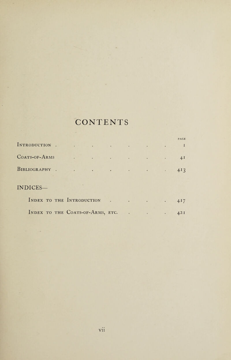 CONTENTS Introduction . Coats-of-Arms Bibliography . PAGE I 41 413 INDICES— Index to the Introduction Index to the Coats-of-Arms, etc. 4i7 421 Vll