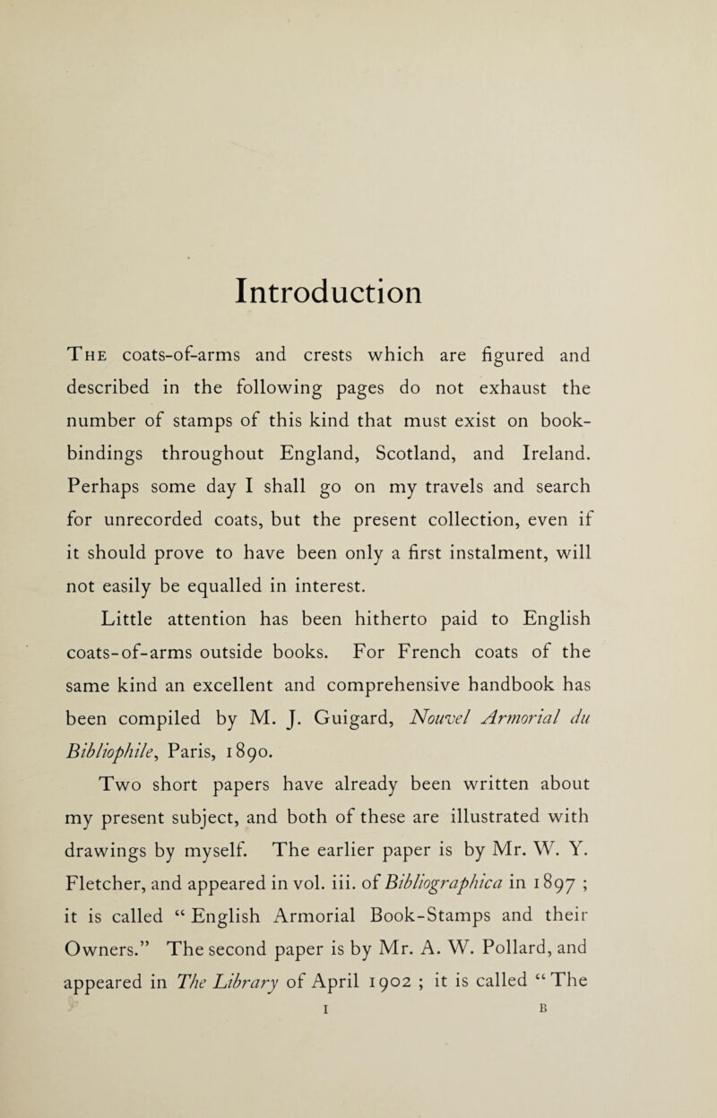 The coats-of-arms and crests which are figured and described in the following pages do not exhaust the number of stamps of this kind that must exist on book¬ bindings throughout England, Scotland, and Ireland. Perhaps some day I shall go on my travels and search for unrecorded coats, but the present collection, even if it should prove to have been only a first instalment, will not easily be equalled in interest. Little attention has been hitherto paid to English coats-of-arms outside books. For French coats of the same kind an excellent and comprehensive handbook has been compiled by M. J. Guigard, Nouvel Armorial du Bibliophile, Paris, 1890. Two short papers have already been written about my present subject, and both of these are illustrated with drawings by myself. The earlier paper is by Mr. W. Y. Fletcher, and appeared in vol. iii. of Bibliographic a in 1897 > it is called “English Armorial Book-Stamps and their Owners.” The second paper is by Mr. A. W. Pollard, and appeared in The Library of April 1902 ; it is called “The