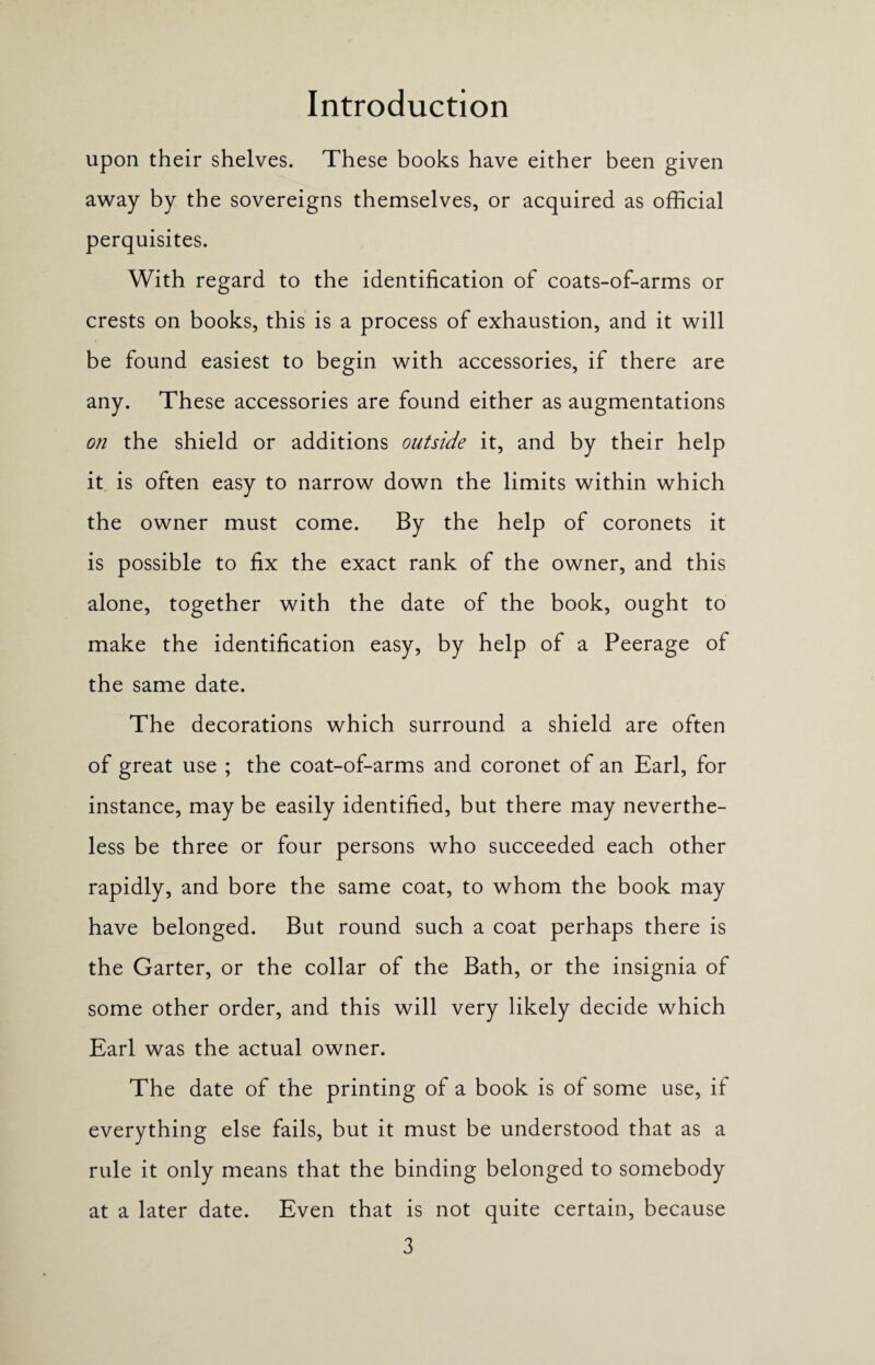 upon their shelves. These books have either been given away by the sovereigns themselves, or acquired as official perquisites. With regard to the identification of coats-of-arms or crests on books, this is a process of exhaustion, and it will be found easiest to begin with accessories, if there are any. These accessories are found either as augmentations on the shield or additions outside it, and by their help it is often easy to narrow down the limits within which the owner must come. By the help of coronets it is possible to fix the exact rank of the owner, and this alone, together with the date of the book, ought to make the identification easy, by help of a Peerage of the same date. The decorations which surround a shield are often of great use ; the coat-of-arms and coronet of an Earl, for instance, may be easily identified, but there may neverthe¬ less be three or four persons who succeeded each other rapidly, and bore the same coat, to whom the book may have belonged. But round such a coat perhaps there is the Garter, or the collar of the Bath, or the insignia of some other order, and this will very likely decide which Earl was the actual owner. The date of the printing of a book is of some use, if everything else fails, but it must be understood that as a rule it only means that the binding belonged to somebody at a later date. Even that is not quite certain, because