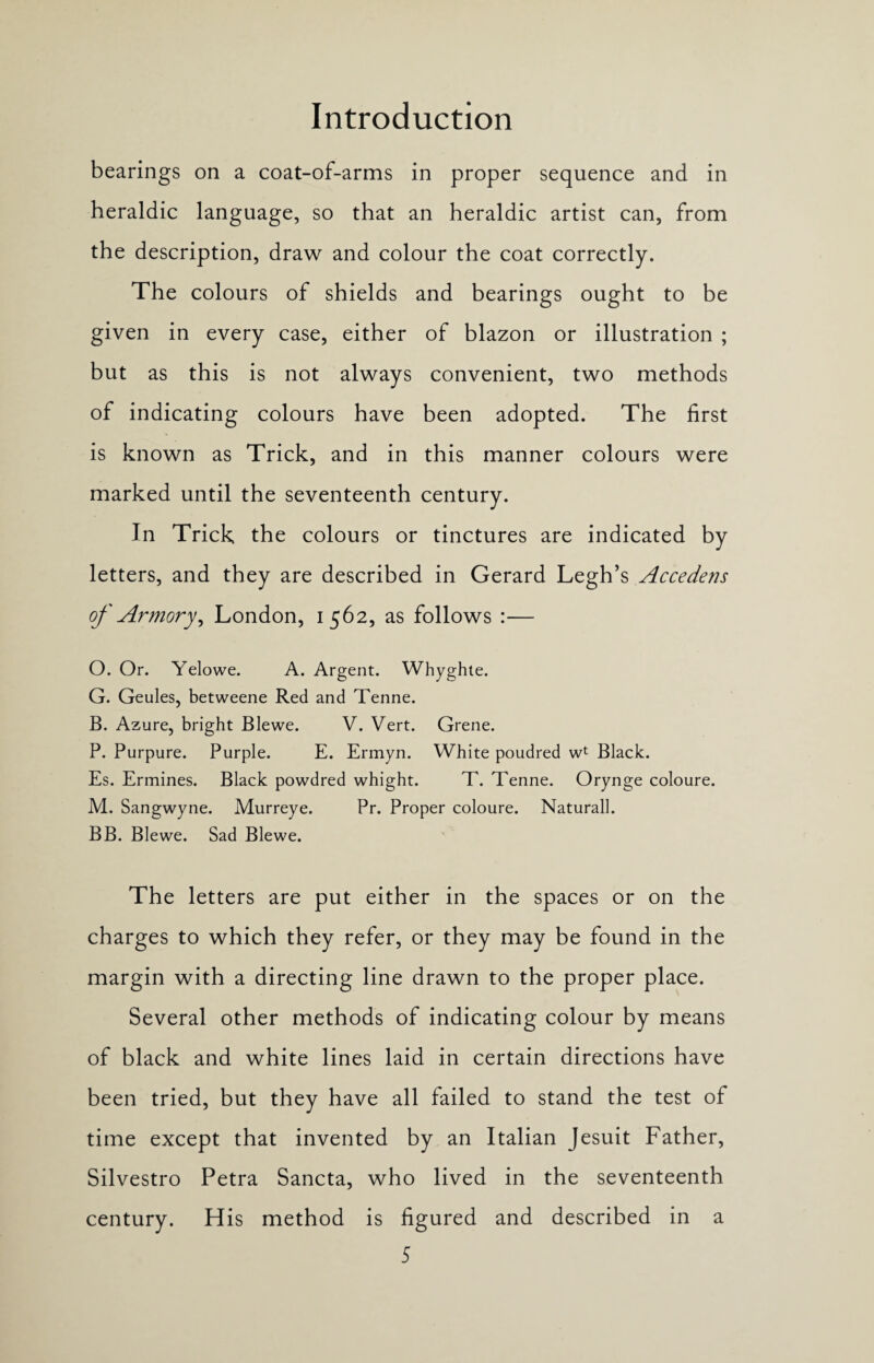 bearings on a coat-of-arms in proper sequence and in heraldic language, so that an heraldic artist can, from the description, draw and colour the coat correctly. The colours of shields and bearings ought to be given in every case, either of blazon or illustration ; but as this is not always convenient, two methods of indicating colours have been adopted. The first is known as Trick, and in this manner colours were marked until the seventeenth century. In Trick the colours or tinctures are indicated by letters, and they are described in Gerard Legh’s Accedens of Armory, London, 1562, as follows :— O. Or. Yelowe. A. Argent. Whyghte. G. Geules, betweene Red and Tenne. B. Azure, bright Blewe. V. Vert. Grene. P. Purpure. Purple. E. Ermyn. White poudred wt Black. Es. Ermines. Black powdred whight. T. Tenne. Orynge coloure. M. Sangwyne. Murreye. Pr. Proper coloure. Naturall. BB. Blewe. Sad Blewe. The letters are put either in the spaces or on the charges to which they refer, or they may be found in the margin with a directing line drawn to the proper place. Several other methods of indicating colour by means of black and white lines laid in certain directions have been tried, but they have all failed to stand the test of time except that invented by an Italian Jesuit Father, Silvestro Petra Sancta, who lived in the seventeenth century. His method is figured and described in a