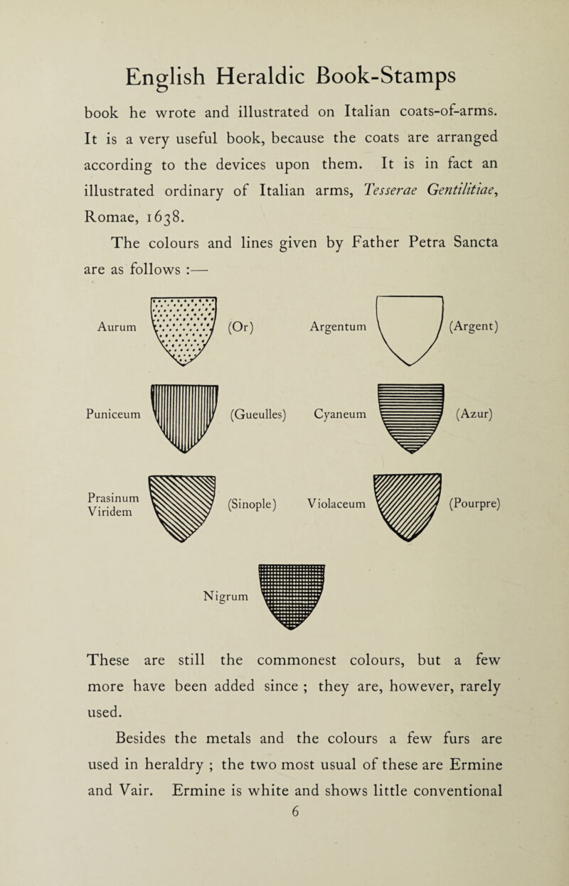 book he wrote and illustrated on Italian coats-of-arms. It is a very useful book, because the coats are arranged according to the devices upon them. It is in fact an illustrated ordinary of Italian arms, Tesserae Gentilitiae, Romae, 1638. The colours and lines given by Father Petra Sancta are as follows :— Aiirum (Or) Puniceum Argentum (Argent) (Gueulles) Cyaneum r (Azur) Prasinum Viridem (Sinople) Violaceum (Pourpre) Nigrum These are still the commonest colours, but a few more have been added since ; they are, however, rarely used. Besides the metals and the colours a few furs are used in heraldry ; the two most usual of these are Ermine and Vair. Ermine is white and shows little conventional