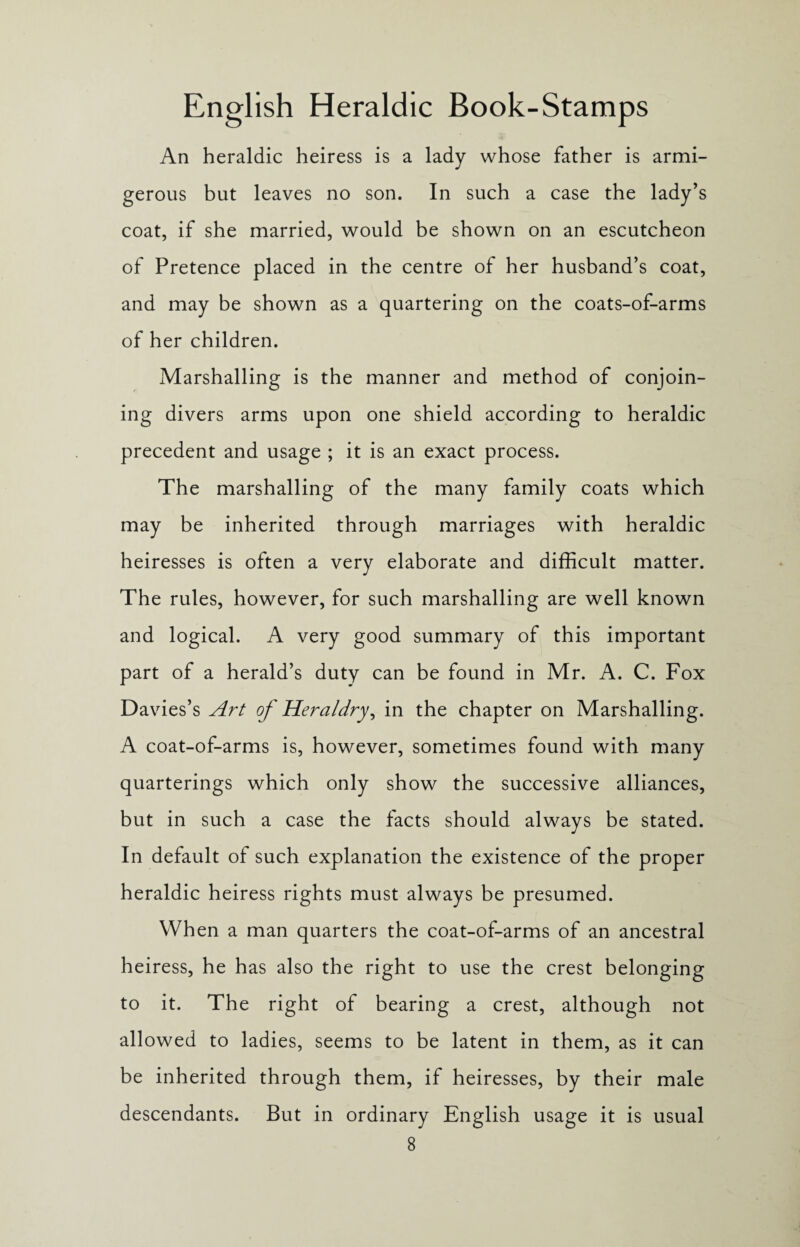 An heraldic heiress is a lady whose father is armi- gerous but leaves no son. In such a case the lady’s coat, if she married, would be shown on an escutcheon of Pretence placed in the centre of her husband’s coat, and may be shown as a quartering on the coats-of-arms of her children. Marshalling is the manner and method of conjoin¬ ing divers arms upon one shield according to heraldic precedent and usage ; it is an exact process. The marshalling of the many family coats which may be inherited through marriages with heraldic heiresses is often a very elaborate and difficult matter. The rules, however, for such marshalling are well known and logical. A very good summary of this important part of a herald’s duty can be found in Mr. A. C. Fox Davies’s Art of Heraldry, in the chapter on Marshalling. A coat-of-arms is, however, sometimes found with many quarterings which only show the successive alliances, but in such a case the facts should always be stated. In default of such explanation the existence of the proper heraldic heiress rights must always be presumed. When a man quarters the coat-of-arms of an ancestral heiress, he has also the right to use the crest belonging to it. The right of bearing a crest, although not allowed to ladies, seems to be latent in them, as it can be inherited through them, if heiresses, by their male descendants. But in ordinary English usage it is usual
