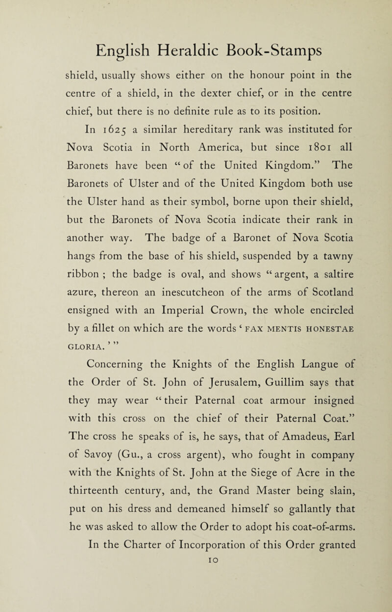shield, usually shows either on the honour point in the centre of a shield, in the dexter chief, or in the centre chief, but there is no definite rule as to its position. In 1625 a similar hereditary rank was instituted for Nova Scotia in North America, but since 1801 all Baronets have been “ of the United Kingdom.” The Baronets of Ulster and of the United Kingdom both use the Ulster hand as their symbol, borne upon their shield, but the Baronets of Nova Scotia indicate their rank in another way. The badge of a Baronet of Nova Scotia hangs from the base of his shield, suspended by a tawny ribbon ; the badge is oval, and shows “ argent, a saltire azure, thereon an inescutcheon of the arms of Scotland ensigned with an Imperial Crown, the whole encircled by a fillet on which are the words 4 fax mentis honestae gloria. ’ ” Concerning the Knights of the English Langue of the Order of St. John of Jerusalem, Guillim says that they may wear 44 their Paternal coat armour insigned with this cross on the chief of their Paternal Coat.” The cross he speaks of is, he says, that of Amadeus, Earl of Savoy (Gu., a cross argent), who fought in company with the Knights of St. John at the Siege of Acre in the thirteenth century, and, the Grand Master being slain, put on his dress and demeaned himself so gallantly that he was asked to allow the Order to adopt his coat-of-arms. In the Charter of Incorporation of this Order granted
