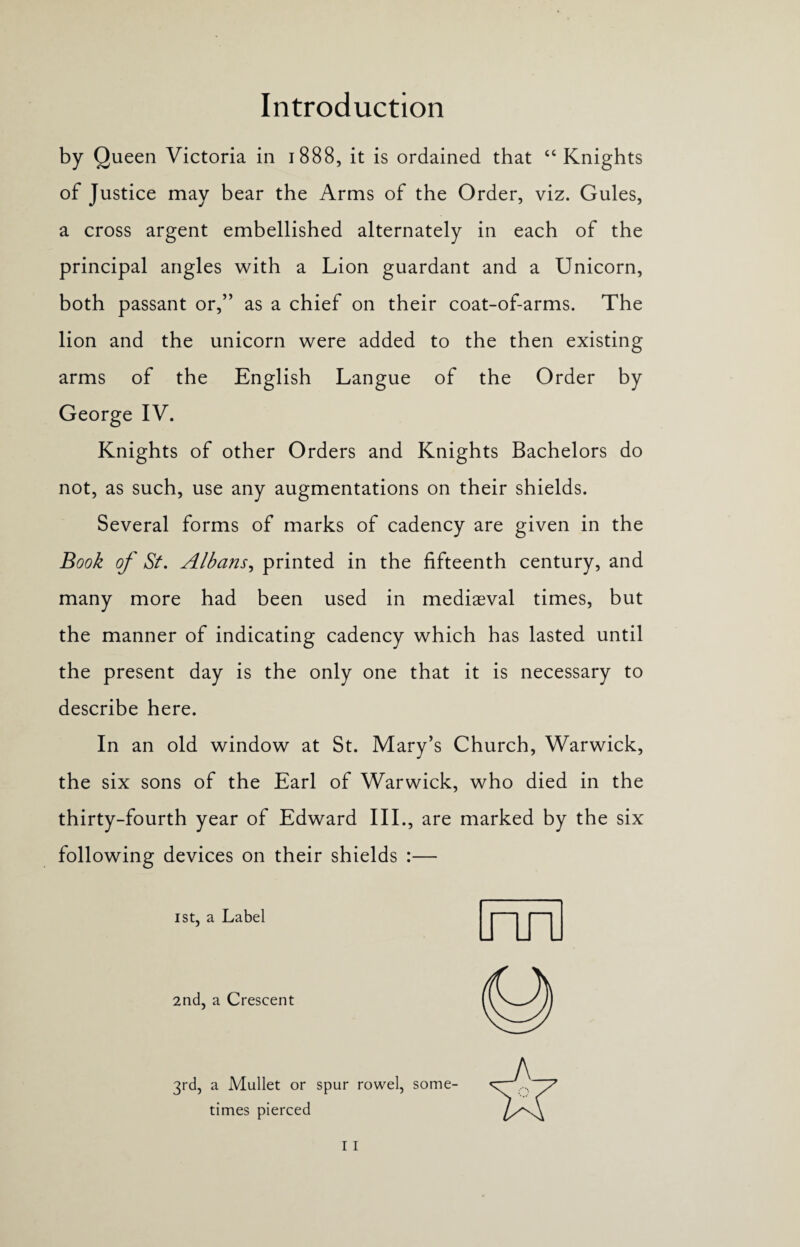 by Queen Victoria in 1888, it is ordained that “ Knights of Justice may bear the Arms of the Order, viz. Gules, a cross argent embellished alternately in each of the principal angles with a Lion guardant and a Unicorn, both passant or,” as a chief on their coat-of-arms. The lion and the unicorn were added to the then existing arms of the English Langue of the Order by George IV. Knights of other Orders and Knights Bachelors do not, as such, use any augmentations on their shields. Several forms of marks of cadency are given in the Book of St. Albans, printed in the fifteenth century, and many more had been used in mediaeval times, but the manner of indicating cadency which has lasted until the present day is the only one that it is necessary to describe here. In an old window at St. Mary’s Church, Warwick, the six sons of the Earl of Warwick, who died in the thirty-fourth year of Edward III., are marked by the six following devices on their shields :— 1st, a Label 2nd, a Crescent 3rd, a Mullet or spur rowel, some¬ times pierced