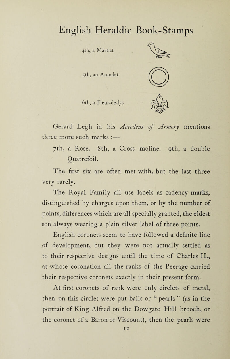 4th, a Martlet 5th, an Annulet 6th, a Fleur-de-lvs Gerard Legh in his Accedens of Armory mentions three more such marks :— 7th, a Rose. 8th, a Cross moline. 9th, a double Quatrefoil. The first six are often met with, but the last three very rarely. The Royal Family all use labels as cadency marks, distinguished by charges upon them, or by the number of points, differences which are all specially granted, the eldest son always wearing a plain silver label of three points. English coronets seem to have followed a definite line of development, but they were not actually settled as to their respective designs until the time of Charles II., at whose coronation all the ranks of the Peerage carried their respective coronets exactly in their present form. At first coronets of rank were only circlets of metal, then on this circlet were put balls or “ pearls ” (as in the portrait of King Alfred on the Dowgate Hill brooch, or the coronet of a Baron or Viscount), then the pearls were