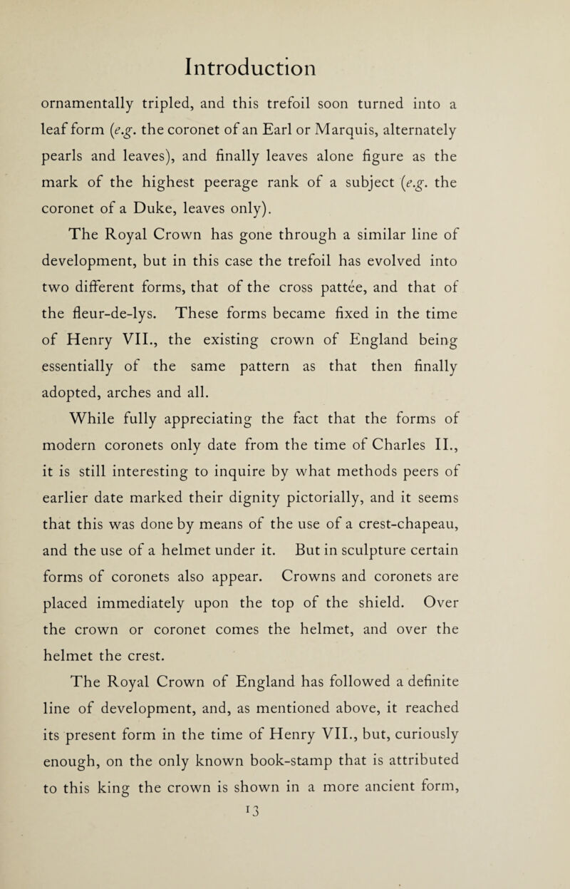 ornamentally tripled, and this trefoil soon turned into a leaf form (e.g. the coronet of an Earl or Marquis, alternately pearls and leaves), and finally leaves alone figure as the mark of the highest peerage rank of a subject (e.g. the coronet of a Duke, leaves only). The Royal Crown has gone through a similar line of development, but in this case the trefoil has evolved into two different forms, that of the cross pattee, and that of the fleur-de-lys. These forms became fixed in the time of Henry VII., the existing crown of England being essentially of the same pattern as that then finally adopted, arches and all. While fully appreciating the fact that the forms of modern coronets only date from the time of Charles II., it is still interesting to inquire by what methods peers of earlier date marked their dignity pictorially, and it seems that this was done by means of the use of a crest-chapeau, and the use of a helmet under it. But in sculpture certain forms of coronets also appear. Crowns and coronets are placed immediately upon the top of the shield. Over the crown or coronet comes the helmet, and over the helmet the crest. The Royal Crown of England has followed a definite line of development, and, as mentioned above, it reached its present form in the time of Henry VII., but, curiously enough, on the only known book-stamp that is attributed to this king the crown is shown in a more ancient form,