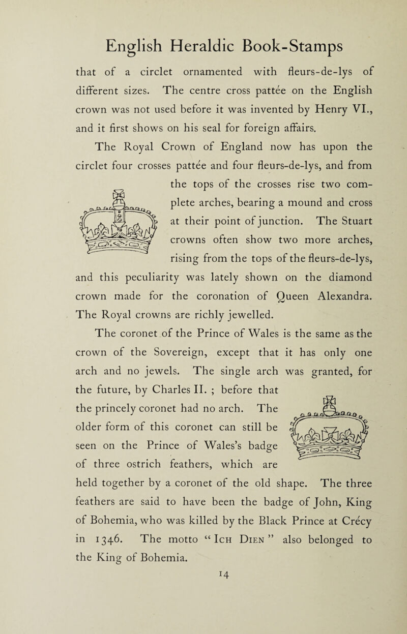 that of a circlet ornamented with fleurs-de-lys of different sizes. The centre cross pattee on the English crown was not used before it was invented by Henry VI., and it first shows on his seal for foreign affairs. The Royal Crown of England now has upon the circlet four crosses pattee and four fleurs-de-lys, and from the tops of the crosses rise two com¬ plete arches, bearing a mound and cross at their point of junction. The Stuart crowns often show two more arches, rising from the tops of the fleurs-de-lys, and this peculiarity was lately shown on the diamond crown made for the coronation of Queen Alexandra. The Royal crowns are richly jewelled. The coronet of the Prince of Wales is the same as the crown of the Sovereign, except that it has only one arch and no jewels. The single arch was granted, for the future, by Charles II. ; before that the princely coronet had no arch. The older form of this coronet can still be seen on the Prince of Wales’s badge of three ostrich feathers, which are held together by a coronet of the old shape. The three feathers are said to have been the badge of John, King of Bohemia, who was killed by the Black Prince at Crecy in 1346. The motto “ Ich Dien ” also belonged to the King of Bohemia.
