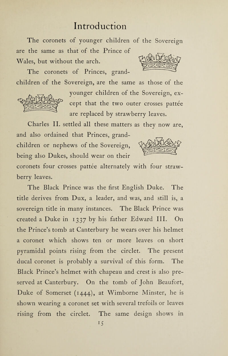 The coronets of younger children of the Sovereign are the same as that of the Prince of Wales, but without the arch. The coronets of Princes, grand¬ children of the Sovereign, are the same as those of the younger children of the Sovereign, ex¬ cept that the two outer crosses pattee are replaced by strawberry leaves. Charles II. settled all these matters as they now are, and also ordained that Princes, grand¬ children or nephews of the Sovereign, being also Dukes, should wear on their coronets four crosses pattee alternately with four straw¬ berry leaves. The Black Prince was the first English Duke. The title derives from Dux, a leader, and was, and still is, a sovereign title in many instances. The Black Prince was created a Duke in 1337 by his father Edward III. On the Prince’s tomb at Canterbury he wears over his helmet a coronet which shows ten or more leaves on short pyramidal points rising from the circlet. The present ducal coronet is probably a survival of this form. The Black Prince’s helmet with chapeau and crest is also pre¬ served at Canterbury. On the tomb of John Beaufort, Duke of Somerset (1444), at Wimborne Minster, he is shown wearing a coronet set with several trefoils or leaves rising from the circlet. The same design shows in 1S