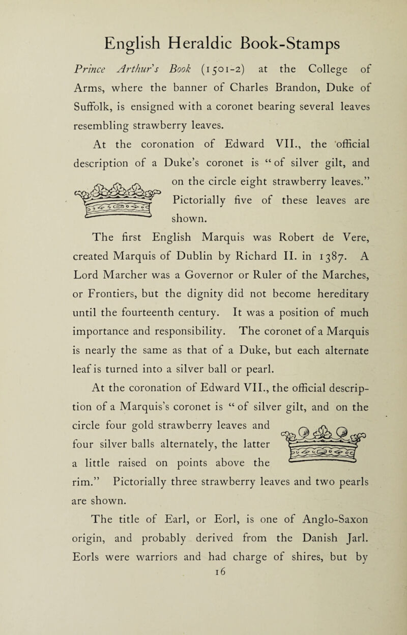 Prince Arthur s Book (i 501-2) at the College of Arms, where the banner of Charles Brandon, Duke of Suffolk, is ensigned with a coronet bearing several leaves resembling strawberry leaves. At the coronation of Edward VII., the official description of a Duke’s coronet is “ of silver gilt, and on the circle eight strawberry leaves.” Pictorially five of these leaves are shown. The first English Marquis was Robert de Vere, created Marquis of Dublin by Richard II. in 1387. A Lord Marcher was a Governor or Ruler of the Marches, or Frontiers, but the dignity did not become hereditary until the fourteenth century. It was a position of much importance and responsibility. The coronet of a Marquis is nearly the same as that of a Duke, but each alternate leaf is turned into a silver ball or pearl. At the coronation of Edward VII., the official descrip¬ tion of a Marquis’s coronet is “ of silver gilt, and on the circle four gold strawberry leaves and four silver balls alternately, the latter a little raised on points above the rim.” Pictorially three strawberry leaves and two pearls are shown. The title of Earl, or Eorl, is one of Anglo-Saxon origin, and probably derived from the Danish Jarl. Eorls were warriors and had charge of shires, but by