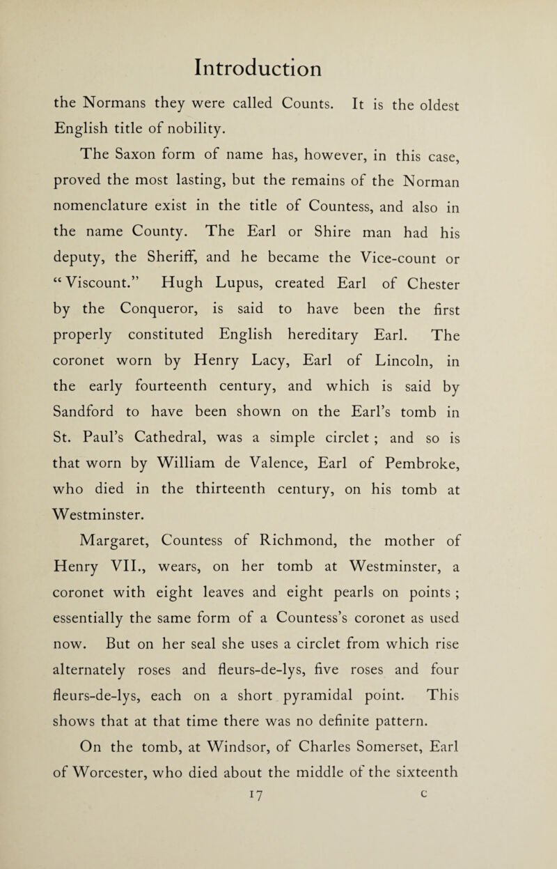 the Normans they were called Counts. It is the oldest English title of nobility. The Saxon form of name has, however, in this case, proved the most lasting, but the remains of the Norman nomenclature exist in the title of Countess, and also in the name County. The Earl or Shire man had his deputy, the Sheriff, and he became the Vice-count or “ Viscount.” Hugh Lupus, created Earl of Chester by the Conqueror, is said to have been the first properly constituted English hereditary Earl. The coronet worn by Henry Lacy, Earl of Lincoln, in the early fourteenth century, and which is said by Sandford to have been shown on the Earl’s tomb in St. Paul’s Cathedral, was a simple circlet ; and so is that worn by William de Valence, Earl of Pembroke, who died in the thirteenth century, on his tomb at Westminster. Margaret, Countess of Richmond, the mother of Henry VII., wears, on her tomb at Westminster, a coronet with eight leaves and eight pearls on points ; essentially the same form of a Countess’s coronet as used now. But on her seal she uses a circlet from which rise alternately roses and fleurs-de-lys, five roses and four fleurs-de-lys, each on a short pyramidal point. This shows that at that time there was no definite pattern. On the tomb, at Windsor, of Charles Somerset, Earl of Worcester, who died about the middle ot the sixteenth