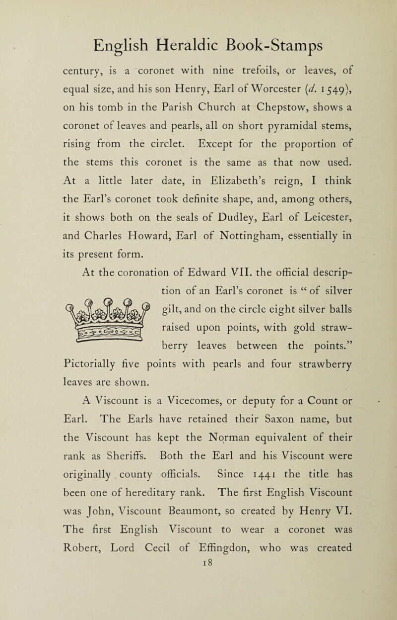 century, is a coronet with nine trefoils, or leaves, of equal size, and his son Henry, Earl of Worcester [d. 1549), on his tomb in the Parish Church at Chepstow, shows a coronet of leaves and pearls, all on short pyramidal stems, rising from the circlet. Except for the proportion of the stems this coronet is the same as that now used. At a little later date, in Elizabeth’s reign, I think the Earl’s coronet took definite shape, and, among others, it shows both on the seals of Dudley, Earl of Leicester, and Charles Howard, Earl of Nottingham, essentially in its present form. At the coronation of Edward VII. the official descrip¬ tion of an Earl’s coronet is “ of silver gilt, and on the circle eight silver balls raised upon points, with gold straw¬ berry leaves between the points.” Pictorially five points with pearls and four strawberry leaves are shown. A Viscount is a Vicecomes, or deputy for a Count or Earl. The Earls have retained their Saxon name, but the Viscount has kept the Norman equivalent of their rank as Sheriffs. Both the Earl and his Viscount were originally county officials. Since 1441 the title has been one of hereditary rank. The first English Viscount was John, Viscount Beaumont, so created by Henry VI. The first English Viscount to wear a coronet was Robert, Lord Cecil of Effingdon, who was created