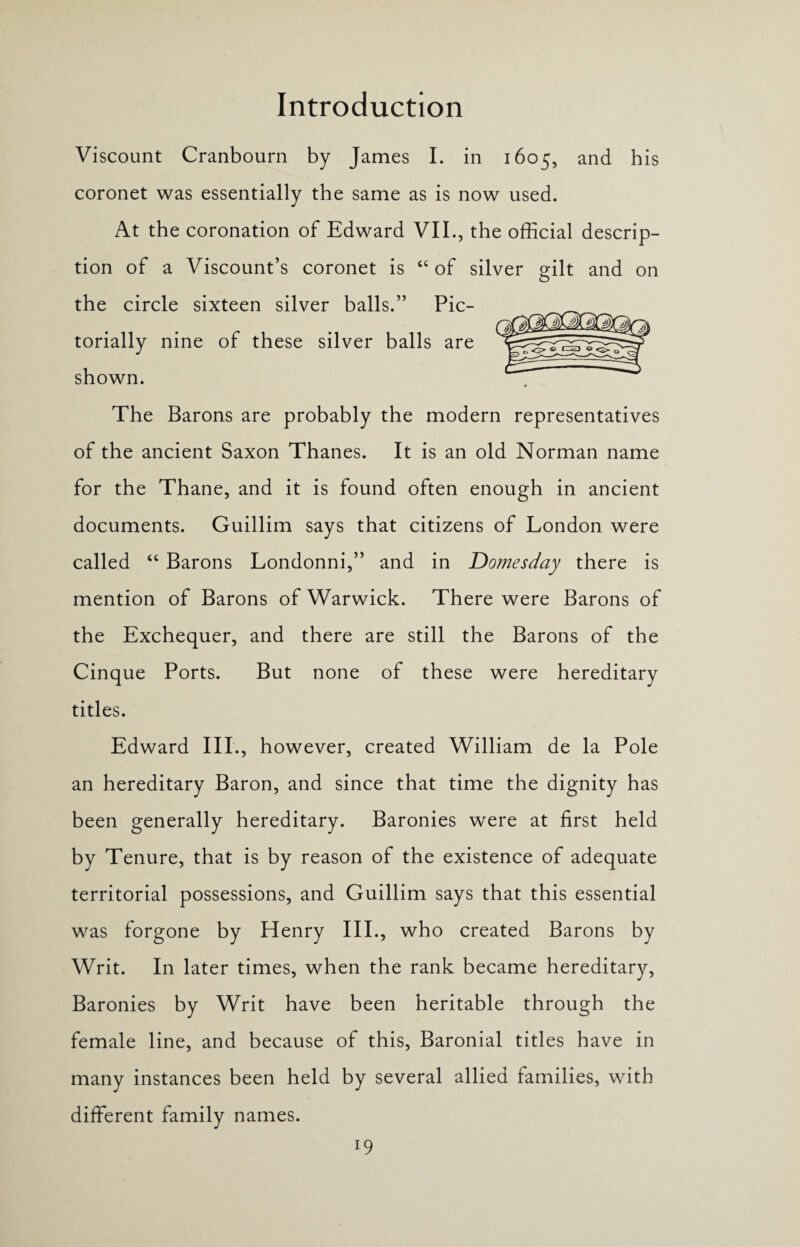 Viscount Cranbourn by James I. in 1605, and his coronet was essentially the same as is now used. At the coronation of Edward VII., the official descrip¬ tion of a Viscount’s coronet is “ of silver gilt and on the circle sixteen silver balls.” Pic- torially nine of these silver balls are shown. The Barons are probably the modern representatives of the ancient Saxon Thanes. It is an old Norman name for the Thane, and it is found often enough in ancient documents. Guillim says that citizens of London were called “ Barons Londonni,” and in Domesday there is mention of Barons of Warwick. There were Barons of the Exchequer, and there are still the Barons of the Cinque Ports. But none of these were hereditary titles. Edward III., however, created William de la Pole an hereditary Baron, and since that time the dignity has been generally hereditary. Baronies were at first held by Tenure, that is by reason of the existence of adequate territorial possessions, and Guillim says that this essential was forgone by Henry III., who created Barons by Writ. In later times, when the rank became hereditary, Baronies by Writ have been heritable through the female line, and because of this, Baronial titles have in many instances been held by several allied families, with different family names. l9