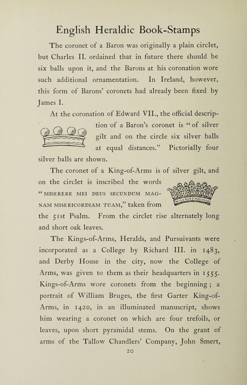 The coronet of a Baron was originally a plain circlet, but Charles II. ordained that in future there should be six balls upon it, and the Barons at his coronation wore such additional ornamentation. In Ireland, however, this form of Barons’ coronets had already been fixed by James I. At the coronation of Edward VII., the official descrip¬ tion of a Baron’s coronet is “ of silver gilt and on the circle six silver balls at equal distances.” Pictorially four silver balls are shown. The coronet of a King-of-Arms is of silver gilt, and on the circlet is inscribed the words “ MISERERE MEI DEUS SECUNDUM MAG- nam misericordiam tuam,” taken from the 51st Psalm. From the circlet rise alternately long and short oak leaves. The Kings-of-Arms, Heralds, and Pursuivants were incorporated as a College by Richard III. in 1483, and Derby House in the city, now the College of Arms, was given to them as their headquarters in 1555. Kings-of-Arms wore coronets from the beginning ; a portrait of William Bruges, the first Garter King-of- Arms, in 1420, in an illuminated manuscript, shows him wearing a coronet on which are four trefoils, or leaves, upon short pyramidal stems. On the grant of arms of the Tallow Chandlers’ Company, John Smert,