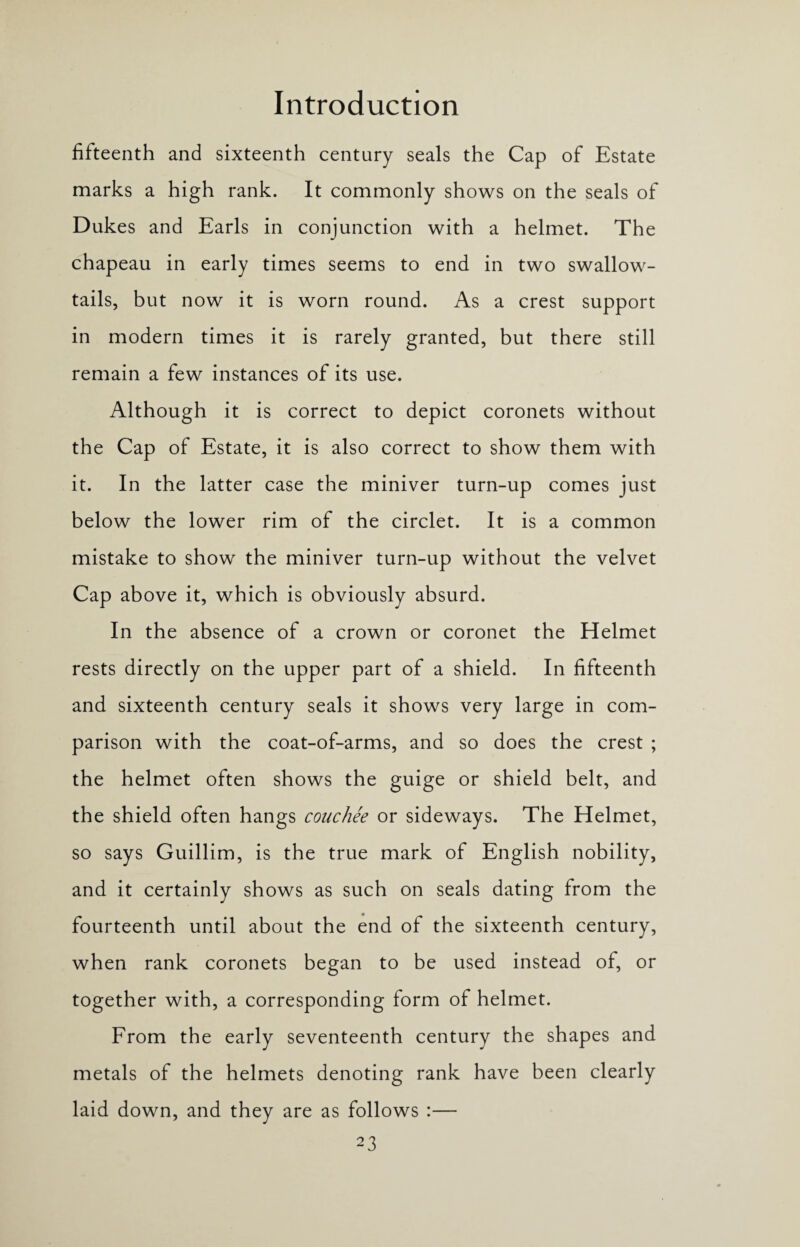 fifteenth and sixteenth century seals the Cap of Estate marks a high rank. It commonly shows on the seals of Dukes and Earls in conjunction with a helmet. The chapeau in early times seems to end in two swallow¬ tails, but now it is worn round. As a crest support in modern times it is rarely granted, but there still remain a few instances of its use. Although it is correct to depict coronets without the Cap of Estate, it is also correct to show them with it. In the latter case the miniver turn-up comes just below the lower rim of the circlet. It is a common mistake to show the miniver turn-up without the velvet Cap above it, which is obviously absurd. In the absence of a crown or coronet the Helmet rests directly on the upper part of a shield. In fifteenth and sixteenth century seals it shows very large in com¬ parison with the coat-of-arms, and so does the crest ; the helmet often shows the guige or shield belt, and the shield often hangs couchee or sideways. The Helmet, so says Guillim, is the true mark of English nobility, and it certainly shows as such on seals dating from the fourteenth until about the end of the sixteenth century, when rank coronets began to be used instead of, or together with, a corresponding form of helmet. From the early seventeenth century the shapes and metals of the helmets denoting rank have been clearly laid down, and they are as follows :—