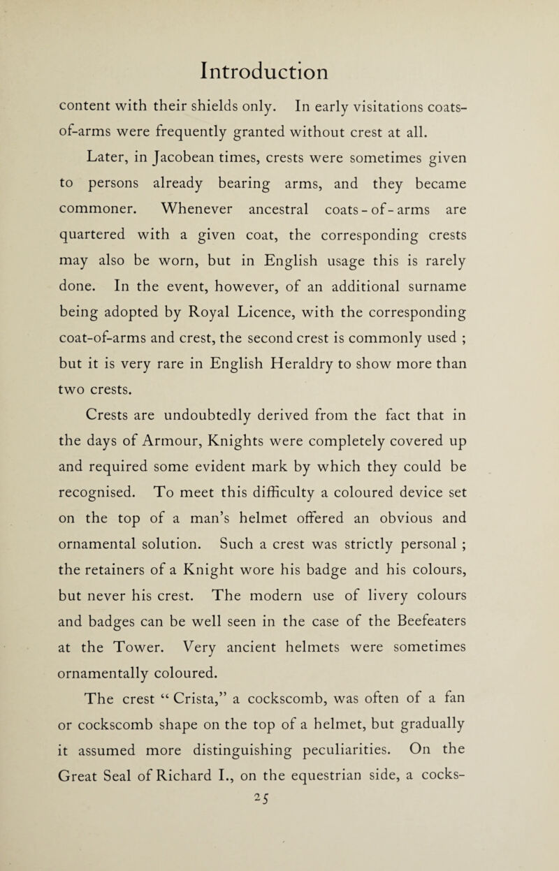 content with their shields only. In early visitations coats- of-arms were frequently granted without crest at all. Later, in Jacobean times, crests were sometimes given to persons already bearing arms, and they became commoner. Whenever ancestral coats - of - arms are quartered with a given coat, the corresponding crests may also be worn, but in English usage this is rarely done. In the event, however, of an additional surname being adopted by Royal Licence, with the corresponding coat-of-arms and crest, the second crest is commonly used ; but it is very rare in English Heraldry to show more than two crests. Crests are undoubtedly derived from the fact that in the days of Armour, Knights were completely covered up and required some evident mark by which they could be recognised. To meet this difficulty a coloured device set on the top of a man’s helmet offered an obvious and ornamental solution. Such a crest was strictly personal ; the retainers of a Knight wore his badge and his colours, but never his crest. The modern use of livery colours and badges can be well seen in the case of the Beefeaters at the Tower. Very ancient helmets were sometimes ornamentally coloured. The crest “ Crista,” a cockscomb, was often of a fan or cockscomb shape on the top of a helmet, but gradually it assumed more distinguishing peculiarities. On the Great Seal of Richard I., on the equestrian side, a cocks-