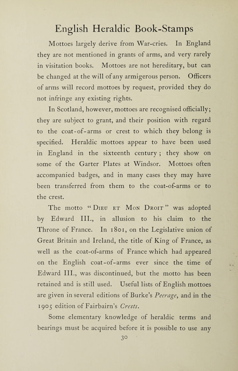Mottoes largely derive from War-cries. In England they are not mentioned in grants of arms, and very rarely in visitation books. Mottoes are not hereditary, but can be changed at the will of any armigerous person. Officers of arms will record mottoes by request, provided they do not infringe any existing rights. In Scotland, however, mottoes are recognised officially; they are subject to grant, and their position with regard to the coat-of-arms or crest to which they belong is specified. Heraldic mottoes appear to have been used in England in the sixteenth century ; they show on some of the Garter Plates at Windsor. Mottoes often accompanied badges, and in many cases they may have been transferred from them to the coat-of-arms or to the crest. The motto “ Dieu et Mon Droit ” was adopted by Edward III., in allusion to his claim to the Throne of France. In 1801, on the Legislative union of Great Britain and Ireland, the title of King of France, as well as the coat-of-arms of France which had appeared on the English coat-of-arms ever since the time of Edward III., was discontinued, but the motto has been retained and is still used. Useful lists of English mottoes are given in several editions of Burke’s Peerage, and in the 1905 edition of Fairbairn’s Crests. Some elementary knowledge of heraldic terms and bearings must be acquired before it is possible to use any