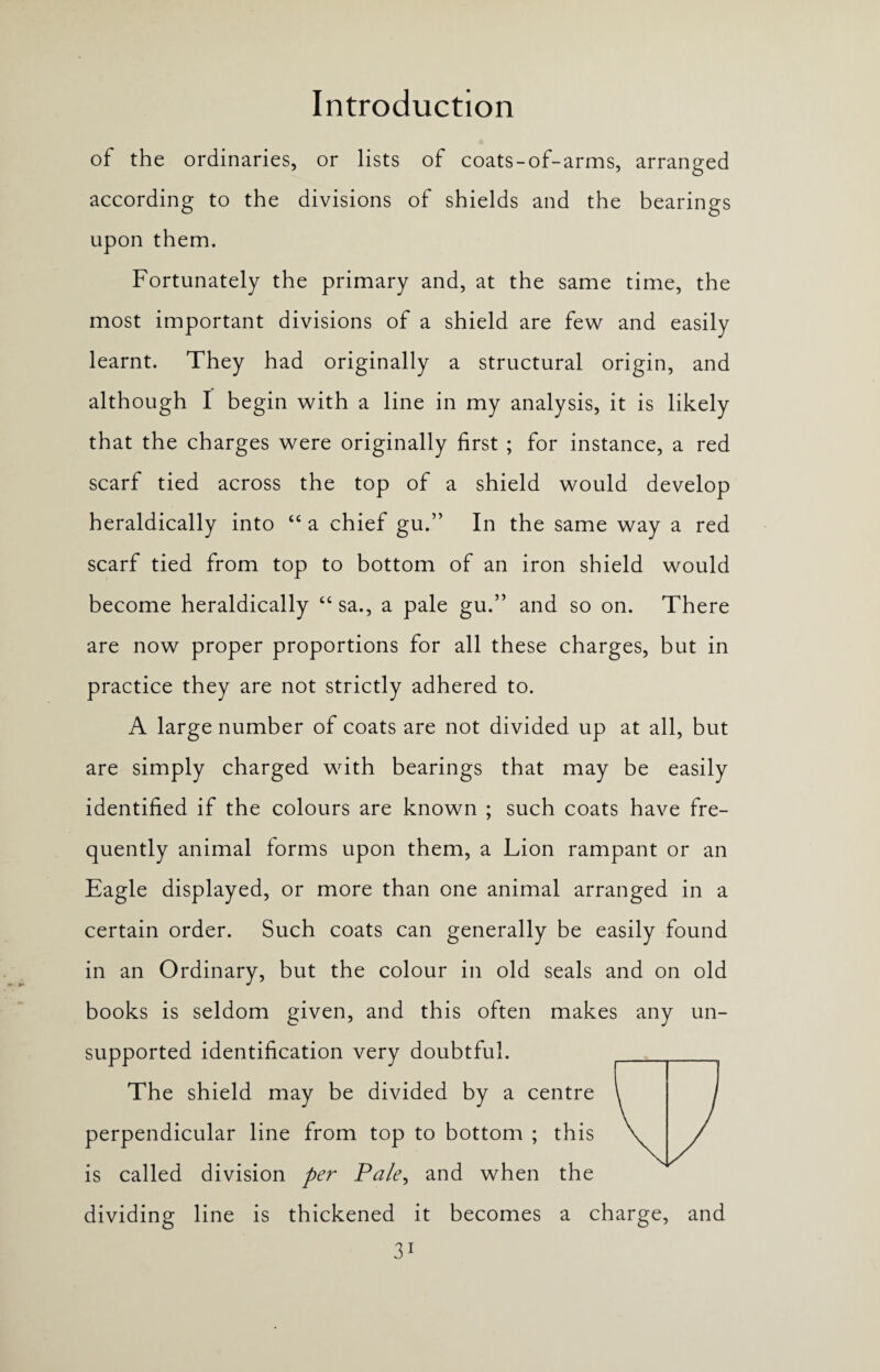 of the ordinaries, or lists of coats-of-arms, arranged according to the divisions of shields and the bearings upon them. Fortunately the primary and, at the same time, the most important divisions of a shield are few and easily learnt. They had originally a structural origin, and although I begin with a line in my analysis, it is likely that the charges were originally first ; for instance, a red scarf tied across the top of a shield would develop heraldically into “ a chief gu.” In the same way a red scarf tied from top to bottom of an iron shield would become heraldically “sa., a pale gu.” and so on. There are now proper proportions for all these charges, but in practice they are not strictly adhered to. A large number of coats are not divided up at all, but are simply charged with bearings that may be easily identified if the colours are known ; such coats have fre¬ quently animal forms upon them, a Lion rampant or an Eagle displayed, or more than one animal arranged in a certain order. Such coats can generally be easily found in an Ordinary, but the colour in old seals and on old books is seldom given, and this often makes any un¬ supported identification very doubtful. The shield may be divided by a centre perpendicular line from top to bottom ; this is called division per Pale, and when the dividing line is thickened it becomes a charge, and