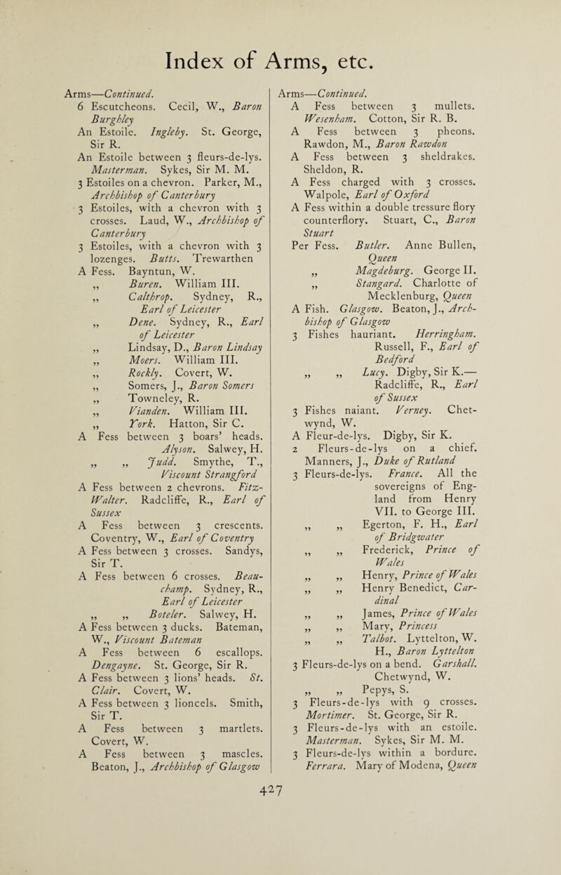 Arms—Continued. 6 Escutcheons. Cecil, W., Baron Burgh ley An Estoile. Ingleby. St. George, Sir R. An Estoile between 3 fleurs-de-lys. Masterman. Sykes, Sir M. M. 3 Estoiles on a chevron. Parker, M., Archbishop of Canterbury 3 Estoiles, with a chevron with 3 crosses. Laud, W., Archbishop of Canterbury 3 Estoiles, with a chevron with 3 lozenges. Butts. Trewarthen A Fess. Bayntun, W. „ Buren. William III. „ Calthrop. Sydney, R., Earl of Leicester „ Dene. Sydney, R., Earl of Leicester ,, Lindsay, D., Baron Lindsay „ Moers. William III. ,, Rockly. Covert, W. „ Somers, J., Baron Somers ,, Towneley, R. „ Vianden. William III. „ York. Hatton, Sir C. A Fess between 3 boars’ heads. Alyson. Salwey, H. „ „ Judd. Smythe, T., Viscount Strangford A Fess between 2 chevrons. Fitz- Walter. Radcliffe, R., Earl of Sussex A Fess between 3 crescents. Coventry, W., Earl of Coventry A Fess between 3 crosses. Sandys, Sir T. A Fess between 6 crosses. Beau¬ champ. Sydney, R., Earl of Leicester ,, ,, Boteler. Salwey, H. A Fess between 3 ducks. Bateman, W., Viscount Bateman A Fess between 6 escallops. Dengayne. St. George, Sir R. A Fess between 3 lions’ heads. St. Clair. Covert, W. A Fess between 3 lioncels. Smith, Sir T. A Fess between 3 martlets. Covert, W. A Fess between 3 mascles. Beaton, J., Archbishop of Glasgow Arms—Continued. A Fess between 3 mullets. Wesenham. Cotton, Sir R. B. A Fess between 3 pheons. Rawdon, M., Baron Rawdon A Fess between 3 sheldrakes. Sheldon, R. A Fess charged with 3 crosses. Walpole, Earl of Oxford A Fess within a double tressure flory counterflory. Stuart, C., Baron Stuart Per Fess. Butler. Anne Bullen, Queen „ Magdeburg. George II. ,, Stangard. Charlotte of Mecklenburg, Queen A Fish. Glasgow. Beaton, J., Arch¬ bishop of Glasgow 3 Fishes hauriant. Herringham. Russell, F., Earl of Bedford „ „ Lucy. Digby, Sir K.— Radcliffe, R., Earl of Sussex 3 Fishes naiant. Verney. Chet- wynd, W. A Fleur-de-lys. Digby, Sir K. 2 Fleurs-de-lys on a chief. Manners, J., Duke of Rutland 3 Fleurs-de-lys. France. All the sovereigns of Eng¬ land from Henry VII. to George III. „ „ Egerton, F. H., Earl of Bridgwater ,, ,, Frederick, Prince of Wales „ „ Henry, Prince of Wales „ „ Henry Benedict, Car¬ dinal „ „ James, Prince of Wales ,, ,, Mary, Princess „ „ Talbot. Lyttelton, W. H., Baron Lyttelton 3 Fleurs-de-lys on a bend. Garshall. Chetwynd, W. „ „ Pepys, S. 3 Fleurs-de-lys with 9 crosses. Mortimer. St. George, Sir R. 3 Fleurs-de-lys with an estoile. Masterman. Sykes, Sir M. M. 3 Fleurs-de-lys within a bordure. Ferrara. Mary of Modena, Queen