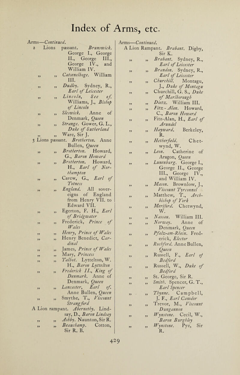 Arms—Continued. 2 Lions passant. Brunswick. George I., George II. , George III., George IV., and William IV. Catsenelboge. William III. Dudley. Sydney, R., Earl of Leicester Lincoln, See of. Williams, J., Bishop of Lincoln Sleswick. Anne of Denmark, Queen Strange. Gower, G. L., Duke of Sutherland Ware, Sir J. 3 Lions passant. Brotherton. Anne Bullen, Queen Brotherton. Howard, G., Baron Howard Brotherton. Howard, H., Earl of Nor¬ thampton Carew, G., Earl of Totness England. All sover¬ eigns of England from Henry VII. to Edward VII. Egerton, F. H., Earl of Bridgwater Frederick, Prince of Wales Henry, Prince of Wales Henry Benedict, Car¬ dinal James, Prince of Wales Mary, Princess Talbot. Lyttelton, W. H., Baron Lyttelton Frederick II., King of Denmark. Anne of Denmark, Queen Lancaster, Earl of. Anne Bullen, Queen Smythe, T., Viscount Strangford A Lion rampant. Abernethy. Lind¬ say, D., Baron Lindsay Ashby. Naunton, Sir R. Beauchamp. Cotton, Sir R. B. yy yy yy yy yy yy yy yy yy yy yy yy yy yy yy yy yy yy yy yy yy yy yy yy yy yy yy yy yy yy yy yy yy yy yy yy yy yy yy yy yy yy yy yy yy yy yy yy yy yy yy yy yy yy yy yy yy yy yy yy yy yy yy yy yy yy yy yy yy yy yy yy yy Arms—Continued. A Lion Rampant. Brabant. Digby, Sir K. Brabant. Sydney, R., Earl of Leicester Brandon. Sydney, R., Earl of Leicester Churchill. Montagu, J., Duke of Montagu Churchill, G. S., Duke of Marlborough „ Dietz. William III. Fitz - Alan. Howard, C., Baron Howard Fitz-Alan, H., Earl of Arundel Hayward. Berkeley, R. Hetherfeld. C h e t- wynd, W. Leon. Catherine of Aragon, Queen Lunenburg. George I., George II., George III., George IV., and William IV. Mason. Brownlow, J., Viscount Tyrconnel Matthew, T., Arch¬ bishop of York Meriford. Chetwynd, W. Nassau. William III. Norway. Anne of Denmark, Queen „ Pfalz-am-Rhein. Fred¬ erick, Elector „ Rochford. Anne Bullen, Queen „ Russell, F., Earl of Bedford „ Russell, W., Duke of Bedford ,, St. George, Sir R. Smith. Spencer, G. T., Earl Spencer Thynne. Campbell, J. F., Earl Cawdor Trevor, M., Viscount Dungannon Wynstone. Cecil, W., Baron Burgh ley Wynstone. Pye, Sir yy yy yy yy yy yy yy yy yy yy R.