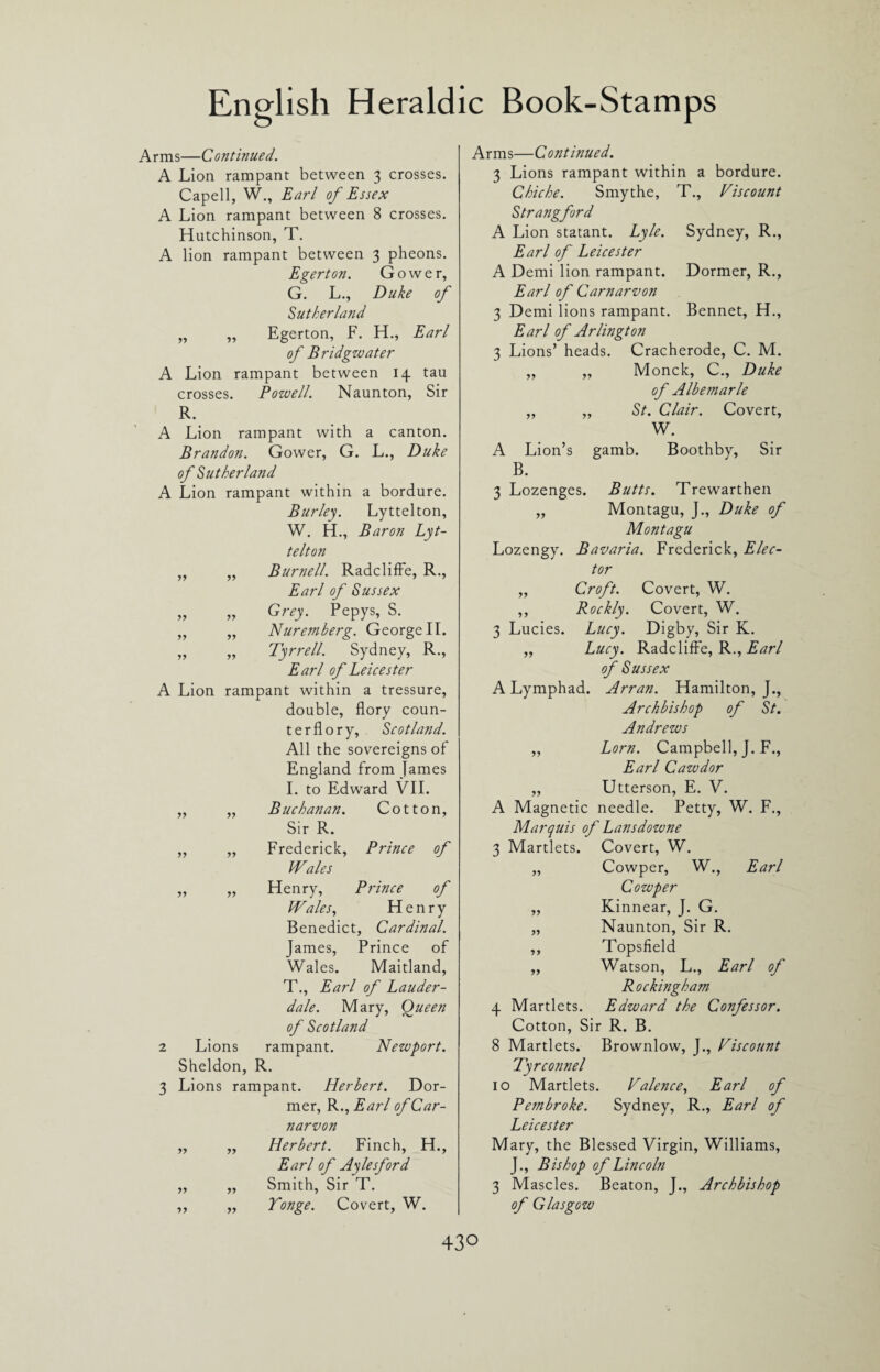 Arms—Continued. A Lion rampant between 3 crosses. Capell, W., Earl of Essex A Lion rampant between 8 crosses. Hutchinson, T. A lion rampant between 3 pheons. Egerton. Gower, G. L., Duke of Sutherland „ ,, Egerton, F. H., Earl of Bridgwater A Lion rampant between 14 tau crosses. Powell. Naunton, Sir R. A Lion rampant with a canton. Brandon. Gower, G. L., Duke of Sutherland A Lion rampant within a bordure. Burley. Lyttelton, W. H., Baron Lyt¬ telton „ „ Burnell. Radcliffe, R., Earl of Sussex „ „ Grey. Pepys, S. „ ,, Nuremberg. GeorgeII. „ „ Tyrrell. Sydney, R., Earl of Leicester A Lion rampant within a tressure, double, flory coun¬ ter fl o r y, Scotland. All the sovereigns of England from James I. to Edward VII. „ „ Buchanan. Cotton, Sir R. ,, „ Frederick, Prince of Wales „ „ Henry, Prince of Wales, Henry Benedict, Cardinal. James, Prince of Wales. Maitland, T., Earl of Lauder¬ dale. Mary, Queen of Scotland 2 Lions rampant. Newport. Sheldon, R. 3 Lions rampant. Herbert. Dor¬ mer, R., Earl of Car¬ narvon „ „ Herbert. Finch, H., Earl of Aylesford „ „ Smith, Sir T. ,, ,, Tonge. Covert, W. Arms—Continued. 3 Lions rampant within a bordure. Chiche. Smythe, T., Viscount Strangford A Lion statant. Lyle. Sydney, R., Earl of Leicester A Demi lion rampant. Dormer, R., Earl of Carnarvon 3 Demi lions rampant. Bennet, H., Earl of Arlington 3 Lions’ heads. Cracherode, C. M. „ „ Monck, C., Duke of Albemarle „ ,, St. Clair. Covert, W. A Lion’s gamb. Boothby, Sir B. 3 Lozenges. Butts. Trewarthen „ Montagu, J., Duke of Montagu Lozengy. Bavaria. Frederick, Elec¬ tor „ Croft. Covert, W. ,, Rockly. Covert, W. 3 Lucies. Lucy. Digby, Sir K. „ Lucy. Radcliffe, R., Earl of Sussex A Lymphad. Arran. Hamilton, J., Archbishop of St. Andrews ,, Lorn. Campbell, J. F., Earl Cawdor „ Utterson, E. V. A Magnetic needle. Petty, W. F., Marquis of Lansdowne 3 Martlets. Covert, W. „ Cowper, W., Earl Cowper ,, Kinnear, J. G. „ Naunton, Sir R. ,, Topsfield ,, Watson, L., Earl of R ockingham 4 Martlets. Edward the Confessor. Cotton, Sir R. B. 8 Martlets. Brownlow, J., Viscount Tyrconnel 10 Martlets. Valence, Earl of Pembroke. Sydney, R., Earl of Leicester Mary, the Blessed Virgin, Williams, J., Bishop of Lincoln 3 Mascles. Beaton, J., Archbishop of Glasgow 43°