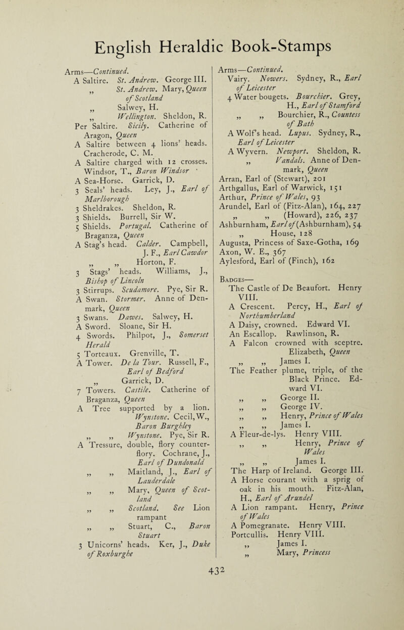 Arms—Continued. A Saltire. St. Andrew. George III. „ St. Andrew. Mary, Queen of Scotland „ Salwey, H. „ Wellington. Sheldon, R. Per Saltire. Sicily. Catherine of Aragon, Queen A Saltire between 4 lions7 heads. Cracherode, C. M. A Saltire charged with 12 crosses. Windsor, T., Baron Windsor • A Sea-Horse. Garrick, D. 3 Seals’ heads. Ley, J., Earl of Marlborough 3 Sheldrakes. Sheldon, R. 3 Shields. Burrell, Sir W. 5 Shields. Portugal. Catherine of Braganza, Queen A Stag’s head. Calder. Campbell, J. F., Earl Cawdor „ „ Horton, F. 3 Stags’ heads. Williams, J., Bishop of Lincoln 3 Stirrups. Scudamore. Pye, Sir R. A Swan. Stormer. Anne of Den¬ mark, Queen 3 Swans. Dawes. Salwey, H. A Sword. Sloane, Sir H. 4 Swords. Philpot, J., Somerset Herald 5 Torteaux. Grenville, T. A Tower. De la Tour. Russell, F., Earl of Bedford „ Garrick, D. 7 Towers. Castile. Catherine of Braganza, Queen A Tree supported by a lion. Wynstone. Cecil, W., Baron Burgh ley „ „ Wynstone. Pye, Sir R. A Tressure, double, flory counter- flory. Cochrane, J., Earl of Dundonald „ „ Maitland, J., Earl of Lauderdale „ „ Mary, Queen of Scot¬ land „ „ Scotland. See Lion rampant „ „ Stuart, C., Baron Stuart 3 Unicorns’ heads. Ker, J., Duke of Roxburghe Arms—C ontinued. Vairy. Nowers. Sydney, R., Earl of Leicester 4 Water bougets. Bourchier. Grey, H., Earl of Stamford „ „ Bourchier, R., Countess of Bath A Wolfs head. Lupus. Sydney, R., Earl of Leicester A Wyvern. Newport. Sheldon, R. „ Vandals. Anne of Den¬ mark, Queen Arran, Earl of (Stewart), 201 Arthgallus, Earl of Warwick, 151 Arthur, Prince of Wales, 93 Arundel, Earl of (Fitz-Alan), 164, 227 „ „ (Howard), 226, 237 Ashburnham, E^r/<?/(Ashburnham), 54 „ House, 128 Augusta, Princess of Saxe-Gotha, 169 Axon, W. E., 367 Aylesford, Earl of (Finch), 162 Badges— The Castle of De Beaufort. Henry VIII. A Crescent. Percy, H., Earl of Northumberland A Daisy, crowned. Edward VI. An Escallop. Rawlinson, R. A Falcon crowned with sceptre. Elizabeth, Queen yy yy James I. The Feather plume, triple, of the Black Prince. Ed¬ ward VI. yy yy George II. yy yy George IV. yy yy Henry, Prince of Wales yy yy James I. A Fleur-de-lys. Henry VIII. yy yy Henry, Prince of Wales yy yy James I. The Harp of Ireland. George III. A Horse courant with a sprig of oak in his mouth. Fitz-Alan, H., Earl of Arundel A Lion rampant. Henry, Prince of Wales A Pomegranate. Henry VIII. Portcullis. Henry VIII. „ James I. „ Mary, Princess