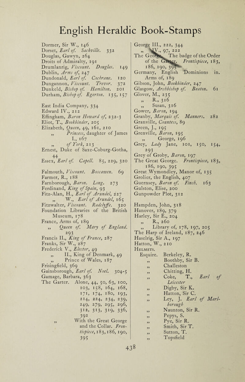 Dormer, Sir W., 146 Dorset, Earl of. Sackville. 332 Douglas, Gawyn, 264 Droits of Admiralty, 191 Drumlanrig, Viscount. Douglas. 149 Dublin, Arms of 247 Dundonald, Earl of. Cochrane. 120 Dungannon, Viscount. Trevor. 372 Dunkeld, Bishop of. Hamilton. 201 Durham, Bishop of. Egerton. 135, 157 East India Company, 334 Edward IV., 21 2 Effingham, Baron Howard of 232-3 Eliot, T., Bookbinder, 205 Elizabeth, Queen, 49, 161, 210 ,, Princess, daughter of James I., 167 „ of York, 213 Ernest, Duke of Saxe-Coburg-Gotha, 44 Essex, Earl of. Capell. 85, 229, 320 Falmouth, Viscount. Boscawen. 69 Farmer, R., 188 Farnborough, Baron. Long. 273 Ferdinand, King of Spain, 93 Fitz-Alan, H., Earl of Arundel, 227 „ W., Earl of Arundel, 165 Fitzwalter, Viscount. Radclyjfe. 320 Foundation Libraries of the British Museum, 178 France, Arms of, 189 ,, Queen of. Mary of England. 293 Francis II., King of France, 287 Franks, Sir W., 287 Frederick V., Elector, 49 „ II., King of Denmark, 49 ,, Prince of Wales, 187 Frisingfield, 369 Gainsborough, Earl of. Noel. 304-5 Gamage, Barbara, 363 The Garter. Alone, 44, 50, 63, 100, 103, 158, 164, 168, 171, I74> l8o> *93, 214, 224, 234, 239, 249, 279, 295, 296, 312, 313, 319, 336, 392 „ With the Great George and the Collar. Fron¬ tispiece, 183,186, 190, 395 George III., 222, 344 ?? 97> 222 The Geor^,. The badge of the Order of the G&feter. Frontispiece, 183, 186, 190, 395**' Germany, English Dominions in. Arms of, 189 Gibson, John, Bookbinder, 247 Glasgow, Archbishop of. Beaton. 61 Glover, M., 235 K., 316 „ Susan, 3 16 Gower, Baron, 194 Granby, Marquis of. Manners. 282 Granville, Countess, 89 Green, J., 195 Grenville, Baron, 195 „ George, 196 Grey, Lady Jane, 101, 150, 154, 293 Grey of Groby, Baron, 197 The Great George. Frontispiece, 183, 186, 190, 395 Great Wymondley, Manor of, 135 Grolier, the English, 407 Guernsey, Baron of. Finch. 163 Gulston, Elise, 200 Gunpowder Plot, 312 Hampden, John, 318 Hanover, 189, 379 Harley, Sir E., 204 „ R., 260 ,, Library of, 178, 197, 205 The Harp of Ireland, 187, 246 Haselrig, Sir A., 197 Hatton, W., 210 Helmets. Esquire. Berkeley, R. „ Boothby, Sir B. „ Challeston ,, Chitting, H. „ Coke, T., Earl of Leicester „ Digby, Sir K. „ Hatton, Sir C. ,, Ley, J. Earl of Marl¬ borough „ Naunton, Sir R. „ Pepys, S. „ Pye, Sir R. ,, Smith, Sir T. ,, Sutton, T. „ Topsfield
