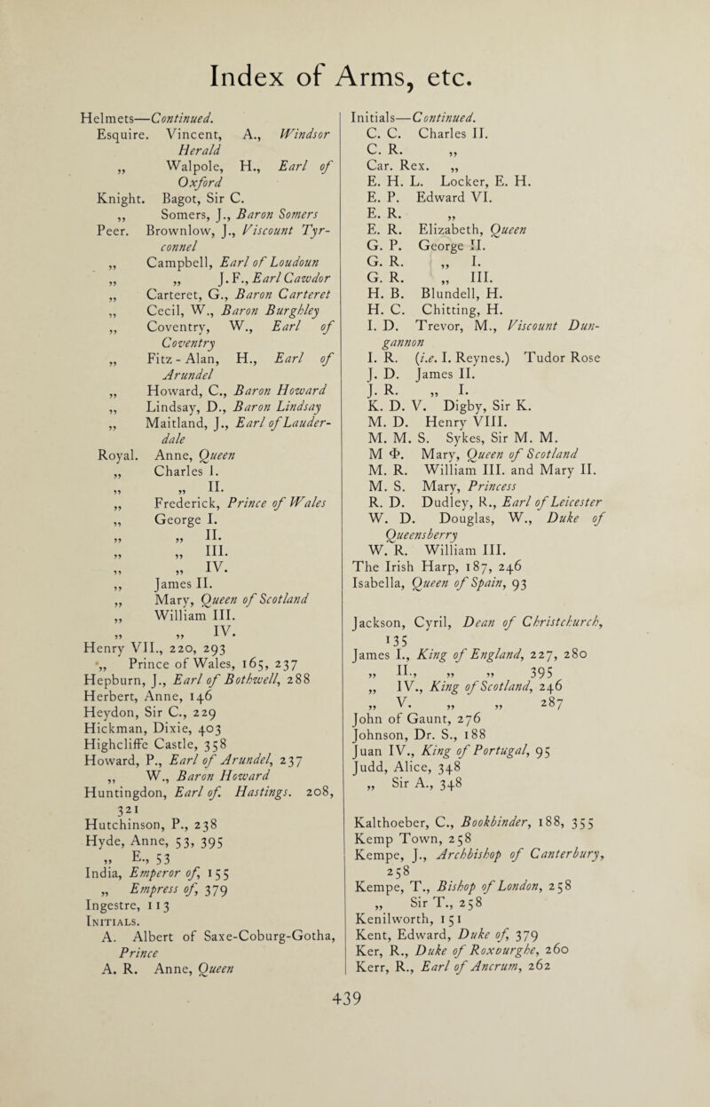 Helmets—Continued. Esquire. Vincent, A., Windsor Herald yy Walpole, H., Earl of Oxford Knight. Bagot, Sir C. yy Somers, J., Baron Somers Peer. Brownlow, J., Viscount Tyr- connel Campbell, Earl of Loudoun „ J.F., Earl Cawdor Carteret, G., Baron Carteret Cecil, W., Baron Burghley Coventry, W., Earl of Coventry Fitz-Alan, H., Earl of Arundel Howard, C., Baron Howard Lindsay, D., Baron Lindsay Maitland, J., Earl of Lauder¬ dale Royal. Anne, Queen Charles J. „ II. Frederick, Prince of Wales George I. II. III. IV. James II. Mary, Queen of Scotland William III. IV. yy yy yy yy yy yy yy yy yy yy yy yy yy yy yy yy yy Henry VII., 220, 293 -,, Prince of Wales, 165, 237 Hepburn, J., Earl of Bothwell, 288 Herbert, Anne, 146 Heydon, Sir C., 229 Hickman, Dixie, 403 Highcliffe Castle, 358 Howard, P., Earl of Arundel, 237 ,, W., Baron Howard Huntingdon, Earl of Hastings. 208, 321 Hutchinson, P., 238 Hyde, Anne, 53, 395 ,, 53 India, Emperor of 155 „ Empress of 379 Ingestre, 11 3 Initials. A. Albert of Saxe-Coburg-Gotha, Prince A. R. Anne, Queen Initials—Continued. C. C. Charles II. C. R. Car. Rex. ,, E. H. L. Locker, E. H. E. P. Edward VI. E. R. „ E. R. Elizabeth, Queen G. P. George II. G. R. ,, I. G. R. „ III. H. B. Blundell, H. H. C. Chitting, H. I. D. Trevor, M., Viscount Dun¬ gannon I. R. (i.e. I. Reynes.) Tudor Rose I. D. 1 ames II. J. R. „ I. K. D. V. Digby, Sir K. M. D. Henry VIII. M. M. S. Sykes, Sir M. M. M <F. Mary, Queen of Scotland M. R. William III. and Mary II. M. S. Mary, Princess R. D. Dudley, R., Earl of Leicester W. D. Douglas, W., Duke of Queensberry W. R. William III. The Irish Harp, 187, 246 Isabella, Queen of Spain, 93 Jackson, Cyril, Dean of Christchurch, 135 James I., King of England, 227, 280 >> IE, ,, ,, 395 ,, IV., King of Scotland, 246 V* r> 287 John of Gaunt, 276 Johnson, Dr. S., 188 Juan IV., King of Portugal, 95 Judd, Alice, 348 „ Sir A., 348 Kalthoeber, C., Bookbinder, 188, 355 Kemp Town, 258 Kempe, J., Archbishop of Canterbury, 258 Kempe, T., Bishop of London, 258 ,, Sir T., 258 Kenilworth, 151 Kent, Edward, Duke of, 379 Ker, R., Duke of Roxourghe, 260 Kerr, R., Earl of Ancrum, 262