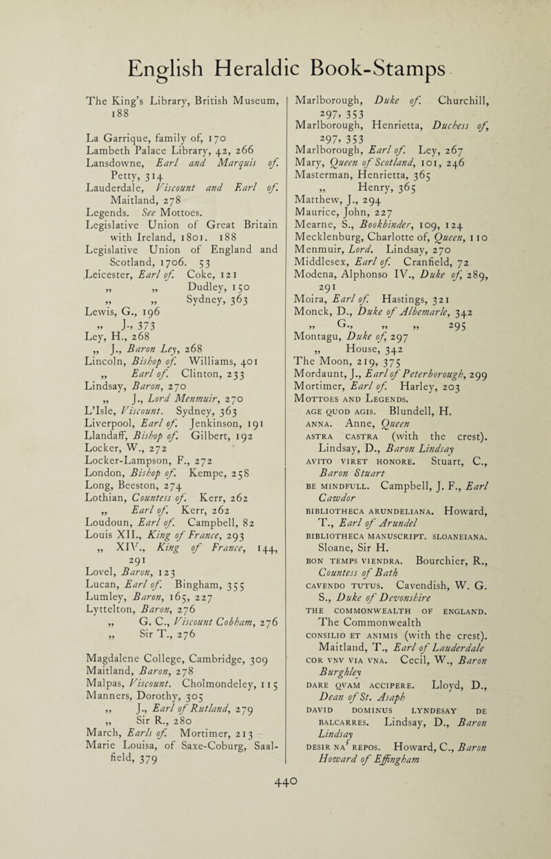 The King’s Library, British Museum, 18 8 La Garrique, family of, 170 Lambeth Palace Library, 42, 266 Lansdowne, Earl and Marquis of. Petty, 314 Lauderdale, Viscount and Earl of. Maitland, 278 Legends. See Mottoes. Legislative Union of Great Britain with Ireland, 1801. 188 Legislative Union of England and Scotland, 1706. 53 Leicester, Earl of Coke, 12 1 „ „ Dudley, 150 v „ Sydney, 363 Lewis, G., 196 „ J., 373 Ley, H., 268 „ J., Baron Ley, 268 Lincoln, Bishop of Williams, 401 „ Earl of Clinton, 233 Lindsay, Baron, 270 „ J., Lord Menmuir, 270 L’Isle, Viscount. Sydney, 363 Liverpool, Earl of Jenkinson, 191 Llandaff, Bishop of Gilbert, 192 Locker, W., 272 Locker-Lampson, F., 272 London, Bishop of Kempe, 258 Long, Beeston, 274 Lothian, Countess of. Kerr, 262 ,, Earl of. Kerr, 262 Loudoun, Earl of Campbell, 82 Louis XII., King of France, 293 „ XIV., King of France, 144, 291 Lovel, Baron, 123 Lucan, Earl of Bingham, 355 Lumley, Baron, 165, 227 Lyttelton, Baron, 276 ,, G. C., Viscount Cobham, 276 „ Sir T., 276 Magdalene College, Cambridge, 309 Maitland, Baron, 278 Malpas, Viscount. Cholmondeley, 115 Manners, Dorothy, 305 ,, J., Earl of Rutland, 279 „ Sir R., 280 March, Earls of Mortimer, 213 Marie Louisa, of Saxe-Coburg, Saal- field, 379 Marlborough, Duke of. Churchill, 297> 353 Marlborough, Henrietta, Duchess of, 297> 353 Marlborough, Earl of. Ley, 267 Mary, Queen of Scotland, 101, 246 Masterman, Henrietta, 365 „ Henry, 365 Matthew, J., 294 Maurice, John, 227 Mearne, S., Bookbinder, 109, 124 Mecklenburg, Charlotte of, Queen, 110 Menmuir, Lord. Lindsay, 270 Middlesex, Earl of. Cranfield, 72 Modena, Alphonso IV., Duke of 289, 291 Moira, Earl of. Hastings, 321 Monck, D., Duke of Albemarle, 342 >> G., ,, ,, 295 Montagu, Duke of, 297 ,, House, 342 The Moon, 219, 375 Mordaunt, J., Earl of Peterborough, 299 Mortimer, Earl of. Harley, 203 Mottoes and Legends. age quod agis. Blundell, H. anna. Anne, Queen astra castra (with the crest). Lindsay, D., Baron Lindsay AVITO VIRET HONORE. Stuart, C., Baron Stuart be mindfull. Campbell, J. F., Earl Cawdor BIBLIOTHECA A RUN DELIANA. Howard, T., Earl of Arundel BIBLIOTHECA MANUSCRIPT. SLOANEIANA. Sloane, Sir H. bon temps viendra. Bourchier, R., Countess of Bath cavendo tutus. Cavendish, W. G. S., Duke of Devonshire THE COMMONWEALTH OF ENGLAND. The Commonwealth consilio et animis (with the crest). Maitland, T., Earl of Lauderdale cor vnv via vna. Cecil, W., Baron Burghlev dare qvam accipere. Lloyd, D., Dean of St. Asaph DAVID DOMINUS LYNDESAY DE balcarres. Lindsay, D., Baron Lindsay desir na’ repos. Howard, C., Baron Howard of Effingham 44O