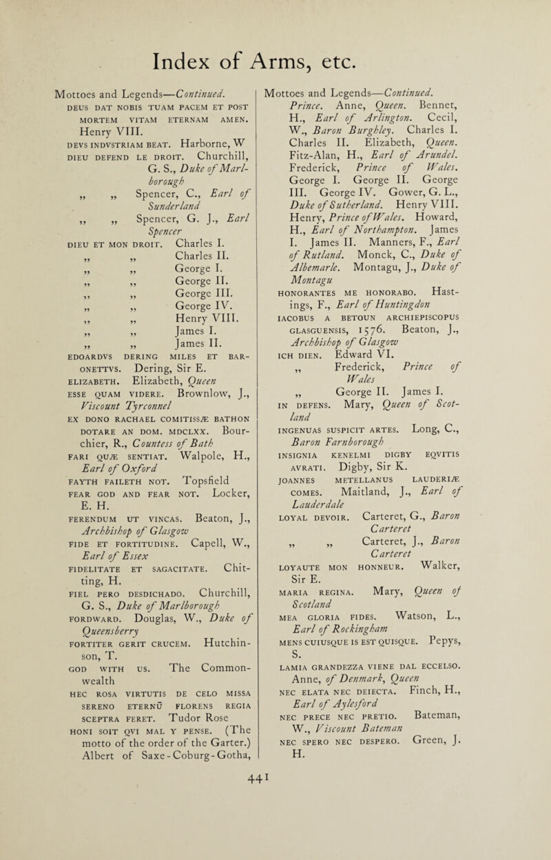 Mottoes and Legends—Conti?iued. DEUS DAT NOBIS TUAM PACEM ET POST MORTEM VITAM ETERNAM AMEN. Henry VIII. devs indvstriam beat. Harborne, W DIEU DEFEND LE DROIT. Churchill, G. S., Duke of Marl¬ borough „ „ Spencer, C., Earl of Sunderland ,, „ Spencer, G. J., Earl Spencer dieu et mon droit. Charles I. yy yy Charles II. yy yy George I. yy yy George II. yy yy George III. yy yy George IV. yy yy Henry VIII. yy yy James I. yy yy James II. EDOARDVS DERING MILES ET BAR- onettvs. Dering, Sir E. Elizabeth. Elizabeth, Queen ESSE QUAM VIDERE. BrOWnloW, J., Viscount Tyrconnel EX DONO RACHAEL COMITISSiE BATHON DOTARE AN DOM. MDCLXX. BoUr- chier, R., Countess of Bath FARI QUZE SENTIAT. Walpole, H., Earl of Oxford FAYTH FAILETH NOT. Topsfield FEAR GOD AND FEAR NOT. Locker, E. H. ferendum ut vincas. Beaton, J., Archbishop of Glasgow fide et fortitudine. Capell, W., Earl of Essex F1DELITATE ET SAGACITATE. Chit¬ ting, H. FIEL PERO DESDICHADO. Churchill, G. S., Duke of Marlborough fordward. Douglas, W., Duke of Queensberry FORTITER GERIT CRUCEM. Hutchin- son, T. god with us. The Common¬ wealth HEC ROSA VIRTUTIS DE CELO MISSA SERENO ETERNU FLORENS REGIA sceptra feret. Tudor Rose HONI SOIT QVI MAL Y PENSE. (The motto of the order of the Garter.) Albert of Saxe - Coburg-Gotha, Mottoes and Legends—Continued. Prince. Anne, Queen. Bennet, H., Earl of Arlington. Cecil, W., Baron Burghley. Charles I. Charles II. Elizabeth, Queen. Fitz-Alan, H., Earl of Arundel. Frederick, Prince of Wales. George I. George II. George III. George IV. Gower, G. L., Duke of Sutherland. Henry VIII. Henry, Prince of Wales. Howard, H. , Earl of Northampton. James I. James II. Manners, F., Earl of Rutland. Monck, C., Duke of Albemarle. Montagu, J., Duke of Montagu honorantes me honorabo. Hast¬ ings, F., Earl of Huntingdon IACOBUS A BETOUN ARCHIEPISCOPUS glasguensis, 1576. Beaton, J., Archbishop of Glasgow ich dien. Edward VI. „ Frederick, Prince of Wales „ George II. James I. in defens. Mary, Queen of Scot¬ land INGENUAS SUSPICIT ARTES. Long, C., Baron Farnborough INSIGNIA KENELMI DIGBY EQVITIS avrati. Digby, Sir K. JOANNES METELLANUS LAUDERI^ comes. Maitland, J., Earl of Lauderdale loyal devoir. Carteret, G., Baron Carteret „ „ Carteret, J., Baron Carteret LOYAUTE MON HONNEUR. Walker, Sir E. maria regina. Mary, Queen oj Scotland mea gloria fides. Watson, L., Earl of Rockingham MENS CUIUSQUE IS EST QUISQUE. PepyS, s. LAMIA GRANDEZZA VIENE DAL ECCELSO. Anne, of Denmark, Queen NEC ELATA NEC DEIECTA. Finch, H., Earl of Aylesford nec prece nec pretio. Bateman, W., Viscount Bateman nec spero nec despero. Green, J. H.