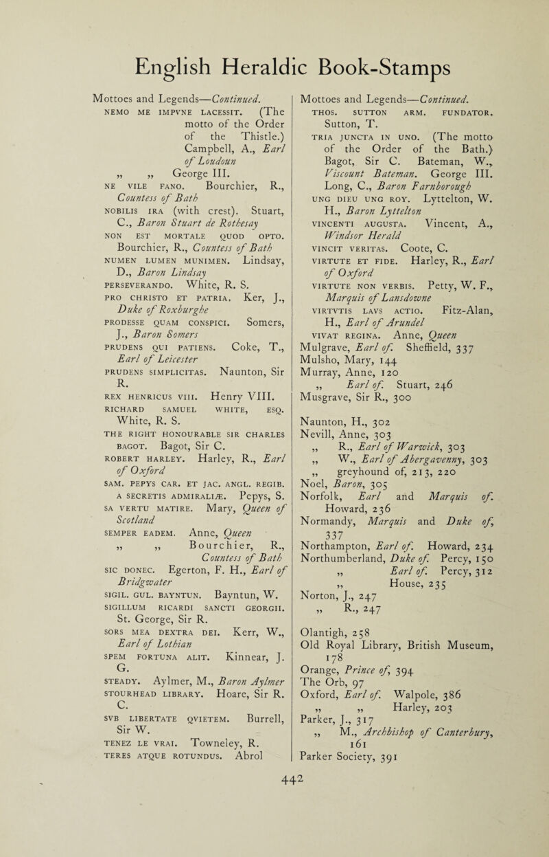 Mottoes and Legends—Continued. NEMO ME IMPVNE LACESSIT. (The motto of the Order of the Thistle.) Campbell, A., Earl of Loudoun „ „ George III. ne vile fano. Bourchier, R., Countess of Bath nobilis ira (with crest). Stuart, C. , Baron Stuart de Rothesay NON EST MORTALE QUOD OPTO. Bourchier, R., Countess of Bath numen lumen MUNiMEN. Lindsay, D. , Baron Lindsay perseverando. White, R. S. PRO CHRISTO ET PATRIA, Ker, J., Duke of Roxburghe prodesse quam conspici. Somers, J., Baron Somers prudens qui patiens. Coke, T., Earl of Leicester prudens simplicitas. Naunton, Sir R. rex henricus vin. Henry VIII. RICHARD SAMUEL WHITE, ESQ. White, R. S. THE RIGHT HONOURABLE SIR CHARLES bagot. Bagot, Sir C. Robert harley. Harley, R., Earl of Oxford SAM. PEPYS CAR. ET JAC. ANGL. REGIB. A SECRETIS ADMIRALiaS. PepyS, S. sa vertu matire. Mary, Queen of Scotland semper eadem. Anne, Oueen „ „ Bourchier, R., Countess of Bath sic donec. Egerton, F. H., Earl of Bridgwater sigil. gul. bayntun. Bayntun, W. sigillum ricardi sancti georgii. St. George, Sir R. sors mea dextra dei. Kerr, W., Earl of Lothian spem fortuna alit. Kinnear, j. G. steady. Aylmer, M., Baron Aylmer stourhead library. Hoare, Sir R. c. SVB LIBERTATE QVIETEM. Burrell, Sir W. tenez le vrai. Towneley, R. teres atque rotundus. Abrol Mottoes and Legends—Continued. THOS. SUTTON ARM. FUNDATOR. Sutton, T. tria juncta in uno. (The motto of the Order of the Bath.) Bagot, Sir C. Bateman, W., Viscount Bateman. George III. Long, C., Baron Farnborough ung dieu ung roy. Lyttelton, W. H., Baron Lyttelton vincenti augusta. Vincent, A., Windsor Herald VINCIT VERITAS. Coote, C. virtute et fide. Harley, R., Earl of Oxford virtute non verbis. Petty, W. F., Marquis of Lansdowne virtvtis lavs actio. Fitz-Alan, H., Earl of Arundel vivat regina. Anne, Queen Mulgrave, Earl of Sheffield, 337 Mulsho, Mary, 144 Murray, Anne, 120 „ Earl of. Stuart, 246 Musgrave, Sir R., 300 Naunton, H., 302 Nevill, Anne, 303 ,, R., Earl of Warwick, 303 „ W., Earl of Abergavenny, 303 ,, greyhound of, 213, 220 Noel, Baron, 305 Norfolk, Earl and Marquis of Howard, 236 Normandy, Marquis and Duke of 337 Northampton, Earl of. Howard, 234 Northumberland, Duke of. Percy, 150 „ Earl of Percy, 312 „ House, 235 Norton, J., 247 ,, R., 247 Olantigh, 258 Old Royal Library, British Museum, 178 Orange, Prince of 394 The Orb, 97 Oxford, Earl of. Walpole, 386 „ „ Harley, 203 Parker, J., 317 ,, M., Archbishop of Canterbury, 161 Parker Society, 391
