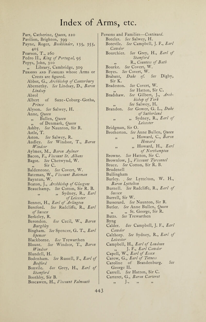 Parr, Catherine, Oueen, 220 Pavilion, Brighton, 399 Payne, Roger, Bookbinder, 135, 355, 405 Pearson, T., 260 Pedro II., King of Portugal, 95 Pepys, John, 3 1 o „ Library, Cambridge, 309 Persons and Families whose Arms or Crests are figured. Abbot, G., Archbishop of Canterbury Abernethy. See Lindsay, D., Baron Lindsay Abrol Albert of Saxe-Coburg-Gotha, Prince Alyson. See Salwey, H. Anne, Queen ,, Bullen, Queen ,, of Denmark, Queen Ashby. See Naunton, Sir R. Astle, T. Aston. See Salwey, R. Audley. See Windsor, T., Baron Windsor Aylmer, M., Baron Aylmer Bacon, F., Viscount St. Albans Bagot. See Chetwynd, W. „ Sir C. Balderstone. See Covert, W. Bateman, W., Viscount Bateman Bayntun, W. Beaton, J., Archbishop of Glasgow Beauchamp. See Cotton, Sir R. B. ,, „ Sydney, R., Earl of Leicester Bennet, H., Earl of Arlington Bereford. See Radcliffe, R., Earl of Sussex Berkeley, R. Berondon. See Cecil, W., Baron Burgh ley Bingham. See Spencer, G. T., Earl Spencer Blackborne. See Trewarthen Blount. See Windsor, T., Baron Windsor Blundell, H. Bodenham. See Russell, F., Earl of Bedford Bonvile. See Grey, FL, Earl of Stamford Boothby, Sir B. Boscawen, FI., Viscount Falmouth Persons and Families—Continued. Boteler. See Salwey, H. Botevile. See Campbell, J. F., Earl Cawdor Bourchier. See Grey, FI., Earl of Stamford „ R., Countess of Bath Bourke. See Covert, W. Boyes. See Covert, W. Brabant, Duke of See Digby, Sir K. Bradeston. See Covert, W. „ See FFatton, Sir C. Bradshaw. See Gilbert, J., Arch¬ bishop of Tork „ See Salwey, FL Brandon. See Gower, G. L., Duke of Sutherland „ „ Sydney, R., Earl of Leicester Bridgman, Sir O. Brotherton. See Anne Bullen, Queen „ ,, FFoward, C., Baron Howard „ „ Floward, FI., Earl of Northampton Browne. See Hatton, Sir C. Brownlow, J., Viscount Tyrconnel Bruce. See Cotton, Sir R. B. Brudenell Bullingham Burley. , See Lyttelton, W. H., Baron Lyttelton Burnell. See Radcliffe, R., Earl of Sussex Burrell, Sir W. Busserard. See Naunton, Sir R. Butler. See Anne Bullen, Queen „ „ St. George, Sir R. Butts. See Trewarthen Byng Calder. See Campbell, J. F., Earl Cawdor Calthorp. See Sydney, R., Earl of Leicester Campbell, H., Earl of Loudoun ,, J. F., Earl Cawdor Capell, W., Earl of Essex Carew, G., Earl of Totness Caroline of Brandenburg. See George II. Carrell. See Hatton, Sir C. Carteret, G., Baron Carteret V> >»