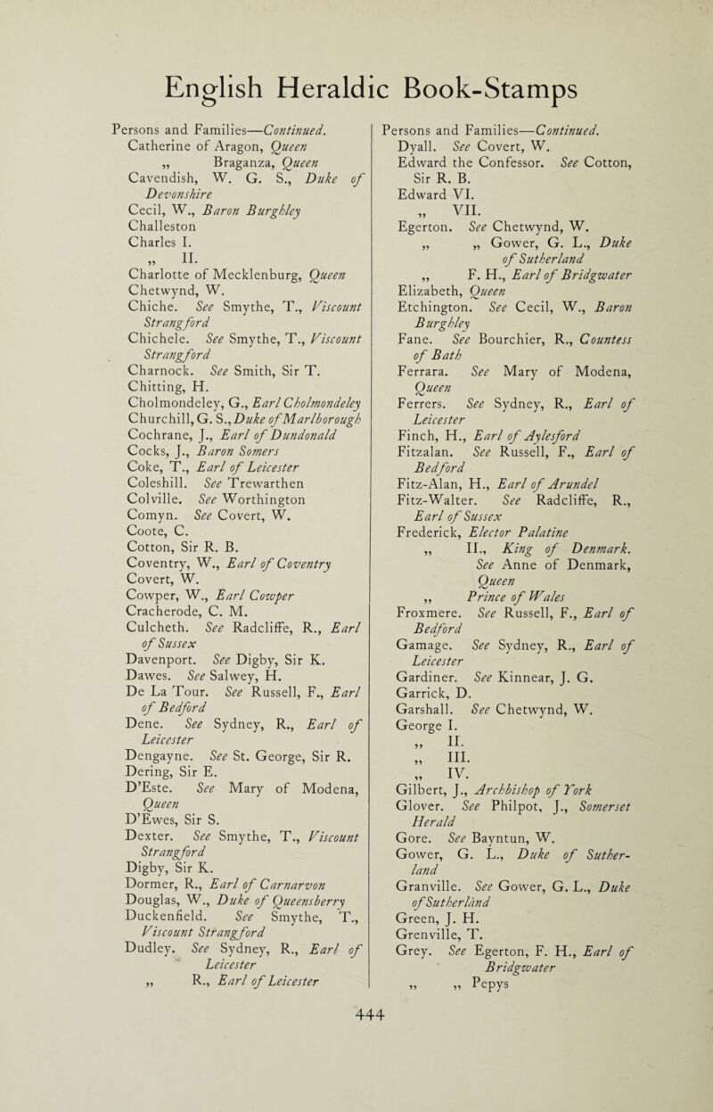 Persons and Families—Continued. Catherine of Aragon, Queen „ Braganza, Oueen Cavendish, W. G. S., Duke of Devonshire Cecil, W., Baron Burghley Challeston Charles I. „ II. Charlotte of Mecklenburg, Queen Chetwynd, W. Chiche. See Smythe, T., Viscount Strangford Chichele. See Smythe, T., Viscount Strangford Charnock. See Smith, Sir T. Chitting, H. Cholmondeley, G., Earl Cholmondeley Churchill, G. S ,,Duke of Marlborough Cochrane, J., Earl of Dundonald Cocks, J., Baron Somers Coke, T., Earl of Leicester Coleshill. See Trewarthen Colville. See Worthington Comyn. See Covert, W. Coote, C. Cotton, Sir R. B. Coventry, W., Earl of Coventry Covert, W. Cowper, W., Earl Cozuper Cracherode, C. M. Culcheth. See RadclifFe, R., Earl of Sussex Davenport. See Digby, Sir K. Dawes. See Salwey, H. De La Tour. See Russell, F., Earl of Bedford Dene. See Sydney, R., Earl of Leicester Dengayne. See St. George, Sir R. Dering, Sir E. D’Este. See Mary of Modena, Queen D’Ewes, Sir S. Dexter. See Smythe, T., Viscount Strangford Digby, Sir K. Dormer, R., Earl of Carnarvon Douglas, W., Duke of Queensberry Duckenfield. See Smythe, T., Viscount Strangford Dudley. See Sydney, R., Earl of Leicester „ R., Earl of Leicester Persons and Families—Continued. Dyall. See Covert, W. Edward the Confessor. See Cotton, Sir R. B. Edward VI. Egerton. See Chetwynd, W. „ „ Gower, G. L., Duke of Sutherland „ F. H., Earl of Bridgwater Elizabeth, Queen Etchington. See Cecil, W., Baron Burghley Fane. See Bourchier, R., Countess of Bath Ferrara. See Mary of Modena, Queen Ferrers. See Sydney, R., Earl of Leicester Finch, H., Earl of Aylesford Fitzalan. See Russell, F., Earl of Bedford Fitz-Alan, H., Earl of Arundel Fitz-Walter. See RadclifFe, R., Earl of Sussex Frederick, Elector Palatine ,, II., King of Denmark. See Anne of Denmark, Queen ,, Prince of Wales Froxmere. See Russell, F., Earl of Bedford Gamage. See Sydney, R., Earl of Leicester Gardiner. See Kinnear, J. G. Garrick, D. Garshall. See Chetwynd, W. George I. 9? II. III. IV. Gilbert, J., Archbishop of York Glover. See Philpot, J., Somerset Herald Gore. See Bayntun, W. Gower, G. L., Duke of Suther¬ land Granville. See Gower, G. L., Duke of Sutherland Green, J. H. Grenville, T. Grey. See Egerton, F. H., Earl of Bridgwater „ „ Pepys
