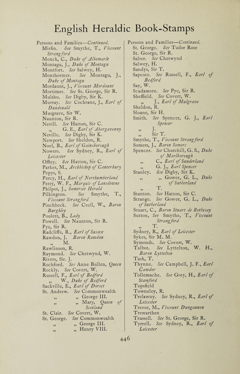 Persons and Families—Continued. Mirfin. See Smythe, T., Viscount Strangford Monck, C., Duke of Albemarle Montagu, J., Duke of Montagu Montfort. See Salwey, H. Monthermer. See Montagu, J., Duke of Montagu Mordaunt, J., Viscount Mordaunt Mortimer. See St. George, Sir R. Mulsho. See Digby, Sir K. Murray. See Cochrane, J., Earl of Dun don aid Musgrave, Sir W. Naunton, Sir R. ' Nevill. See Hatton, Sir C. „ G. E., Earl of Abergavenny Neville. See Digby, Sir K. Newport. See Sheldon, R. Noel, B., Earl of Gainsborough Nowers. See Sydney, R., Earl of Leicester Offley. See Hatton, Sir C. Parker, M., Archbishop of Canterbury Pepys, S. Percy, H., Earl of Northumberland Petty, W. F., Marquis of Lansdowne Philpot, J., Somerset Herald Pilkington. See Smythe, T., Viscount Strangford Pinchbeck. See Cecil, W., Baron Burghley Poulett, B., Lady Powell. See Naunton, Sir R. Pye, Sir R. Radcliffe, R., Earl of Sussex Rawdon, J. Baron Rawdon „ M. Rawlinson, R. Raymond. See Chetwynd, W. Rivers, Sir. J. Rochford. See Anne Bullen, Queen Rockly. See Covert, W. Russell, F., Earl of Bedford ,, W., Duke of Bedford Sackville, E., Earl of Dorset St. Andrew. See Commonwealth „ „ George III. „ „ Mary, Queen of Scotland St. Clair. See Covert, W. St. George. See Commonwealth „ „ George III. „ „ Henry VIII. Persons and Families—Continued. St. George. See Tudor Rose St. George, Sir R. Salter. See Chetwynd Salwey, H. Sandys, Sir T. Sapcote. See Russell, F., Earl of Bedford Say, W. Scudamore. See Pye, Sir R. Sheffield. See Covert, W. „ J., Earl of Mulgrave Sheldon, R. Sloane, Sir H. Smith. See Spencer, G. J., Earl Spencer ” J: ,, Sir T. Smythe, T., Viscount Strangford Somers, J., Baron Somers Spencer. See Churchill, G. S., Duke of Marlborough ,, C., Earl of Sunderland „ G. J., Earl Spencer Stanley. See Digby, Sir K. ,, ,, Gower, G. L., Duke of Sutherland T. Stanton. See Hatton, Sir C. Strange. See Gower, G. L., Duke of Sutherland Stuart, C., Baron Stuart de Rothesay Sutton, See Smythe, T., Viscount Strangford Sydney, R., Earl of Leicester Sykes, Sir M. M. Symonds. See Covert, W. Talbot. See Lyttelton, W. H., Baron Lyttelton Tash, T. Thynne. See Campbell, J. F., Earl Cawdor Tollemache. See Grey, H., Earl of Stamford Topsfield Towneley, R. Trelawny. See Sydney, R., Earl of Leicester Trevor, M., Viscount Dungannon Trewarthen Trussell. See St. George, Sir R. Tyrrell. See Sydney, R., Earl of Leicester