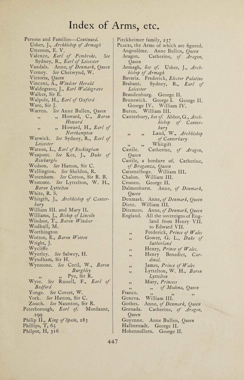 Persons and Families—Continued. Usher, J., Archbishop of Armagh Utterson, E. V. Valence, Earl of Pembroke. See Sydney, R., Earl of Leicester Vandals. Anne, of Denmark, Queen Verney. See Chetwynd, W. Victoria, Queen Vincent, A., Windsor Herald Waldegrave, J., Earl Waldegrave Walker, Sir E. Walpole, H., Earl of Oxford Ware, Sir J. Warren. See Anne Bullen, Queen „ „ Howard, C., Baron Howard ,, „ Howard, H., Earl of Northampton Warwick. See Sydney, R., Earl of Leicester Watson, L., Earl of Rockingham Weapont. See Ker, J., Duke of Roxburght Wedson. See Hatton, Sir C. Wellington. See Sheldon, R. Wesenham. See Cotton, Sir R. B. Westcote. See Lyttelton, W. H., Baron Lyttelton White, R. S. Whitgift, J., Archbishop of Canter¬ bury William III. and Mary II. Williams, J., Bishop of Lincoln Windsor, T., Baron Windsor Wodhull, M. Worthington Wotton, E., Baron Wotton Wright, J. Wycliffe Wyerley. See Salwey, H. Wyndham, Sir H. Wynstone. See Cecil, W., Baron Burgh ley „ „ Pye, Sir R. Wyse. See Russell, F., Earl of Bedford Yonge. See Covert, W. York. See Hatton, Sir C. Zouch. See Naunton, Sir R. Peterborough, Earl of. Mordaunt, 299 Philip II., King of Spain, 283 Phillips, T, 65 Philpot, H, 3 16 Pirckheimer family, 237 Places, the Arms of which are figured. Angouleme. Anne Bullen, Queen Aragon. Catherine, of Aragon, Queen Armagh, See of Usher, J., Arch¬ bishop of Armagh Bavaria. Frederick, Elector Palatine Brabant. Sydney, R., Earl of Leicester Brandenburg. George II. Brunswick. George I. George II. George IV. William IV. Buren. William III. Canterbury, See of Abbot, G., Arch¬ bishop of Canter¬ bury ,, „ Laud, W., Archbishop of Canterbury „ _ „ Whitgift Castile. Catherine, of Aragon, Queen Castile, a bordure of. Catherine, of Braganza, Queen Catsenelboge. William III. Chalon. William III. Crossen. George II. Dalmenhurst. Anne, of Denmark, Queen Denmark. Anne, of Denmark, Queen Dietz. William III. Ditzmers. Anne, of Denmark, Queen England. All the sovereigns of Eng¬ land from Henry VII. to Edward VII. Frederick, Prince of Wales Gower, G. L., Duke of Sutherland Henry, Prince of Wales. Henry Benedict, Car¬ dinal. James, Prince of Wales Lyttelton, W. H., Baron Lyttelton Mary, Princess ,, of Modena, Queen >> Geneva. William III. Gothes. Anne, of Denmark, Queen Grenada. Catherine, of Aragon, Queen Guyenne. Anne Bullen, Queen Halberstadt. George II. Hohenzollern. George II. yy yy yy yy yy yy yy yy France.
