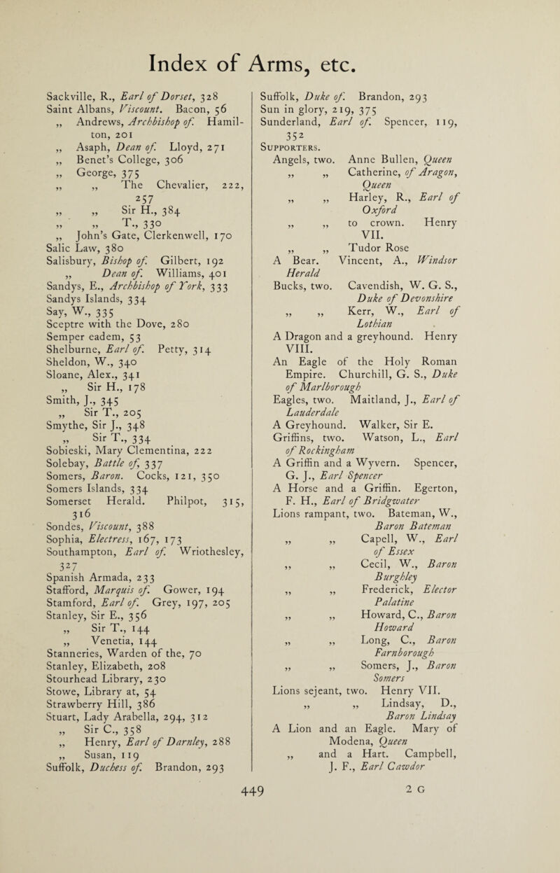 Sackville, R., Earl of Dorset, 328 Saint Albans, discount. Bacon, 56 „ Andrews, Archbishop of Hamil¬ ton, 201 „ Asaph, Dean of Lloyd, 271 „ Benet’s College, 306 „ George, 375 „ „ The Chevalier, 222, 257 „ „ Sir H., 384 r> •>•> rf'*» 33° „ John’s Gate, Clerkenwell, 170 Salic Law, 380 Salisbury, Bishop of Gilbert, 192 „ Dean of Williams, 401 Sandys, E., Archbishop of York, 333 Sandys Islands, 334 Say, W., 335 Sceptre with the Dove, 280 Semper eadem, 53 Shelburne, Earl of Petty, 314 Sheldon, W., 340 Sloane, Alex., 341 ,, Sir H., 178 Smith, J., 345 „ Sir T., 205 Smythe, Sir J., 348 „ Sir T., 334 Sobieski, Mary Clementina, 222 Solebay, Battle of 337 Somers, Baron. Cocks, 121, 350 Somers Islands, 334 Somerset Herald. Philpot, 315, 316 Sondes, Viscount, 388 Sophia, Elec tress, 167, 173 Southampton, Earl of Wriothesley, 3 2.7 Spanish Armada, 233 Stafford, Marquis of Gower, 194 Stamford, Earl of Grey, 197, 205 Stanley, Sir E., 356 „ Sir T., 144 „ Venetia, 144 Stanneries, Warden of the, 70 Stanley, Elizabeth, 208 Stourhead Library, 230 Stowe, Library at, 54 Strawberry Hill, 386 Stuart, Lady Arabella, 294, 312 „ Sir C., 358 „ Henry, Earl of Darnley, 288 „ Susan, 119 Suffolk, Duchess of Brandon, 293 Suffolk, Duke of Brandon, 293 Sun in glory, 219, 375 Sunderland, Earl of Spencer, 119, 352 Supporters. Angels, two. Anne Bullen, Queen „ „ Catherine, of Aragon, Oueen <v „ „ Harley, R., Earl of Oxford ,, „ to crown. Henry VII. „ „ Tudor Rose A Bear. Vincent, A., Windsor Herald Bucks, two. Cavendish, W. G. S., Duke of Devonshire ,, „ Kerr, W., Earl of Lothian A Dragon and a grevhound. Henry VIII. An Eagle of the Holy Roman Empire. Churchill, G. S., Duke of Marlborough Eagles, two. Maitland, J., Earl of Lauderdale A Greyhound. Walker, Sir E. Griffins, two. Watson, L., Earl of Rockingham A Griffin and a Wyvern. Spencer, G. J., Earl Spencer A Horse and a Griffin. Egerton, F. H., Earl of Bridgwater Lions rampant, two. Bateman, W., Baron Bateman „ „ Capell, W., Earl of Essex „ „ Cecil, W., Baron Burgh ley ,, „ Frederick, Elector Palatine ,, „ Howard, C., Baron Howard „ „ Long, C., Baron Farnborough ,, „ Somers, J., Baron Somers Lions sejeant, two. Henry VII. „ ,, Lindsay, D., Baron Lindsay A Lion and an Eagle. Mary of Modena, Oueen ,, and a Hart. Campbell, J. F., Earl Cawdor