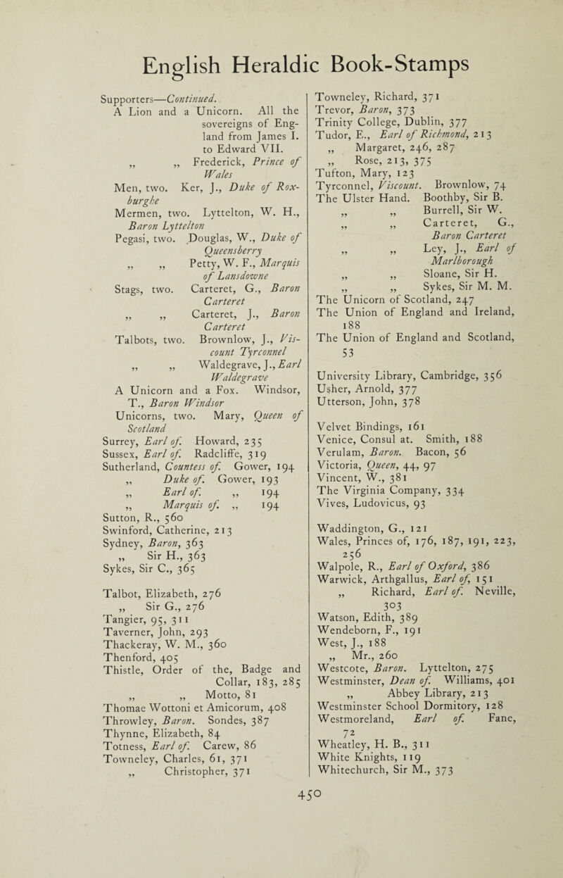 Stags, two. Supporters—Continued. A Lion and a Unicorn. All the sovereigns of Eng¬ land from James I. to Edward VII. ,, „ Frederick, Prince of Wales Men, two. Ker, J., Duke of Rox- burghe Mermen, two. Lyttelton, W. H., Baron Lyttelton Pegasi, two. Douglas, W., Duke of Oueensberry Petty, W. F., Marquis of Lansdowne Carteret, G., Baron Carteret Carteret, J., Baron Carteret Talbots, two. Brownlow, J., Vis¬ count Tqrconnel „ „ Waldegrave, J., Earl Waldegrave A Unicorn and a Fox. Windsor, T., Baron Windsor Unicorns, two. Mary, Queen of Scotland Surrey, Earl of Howard, 235 Sussex, Earl of Radcliffe, 319 Sutherland, Countess of Gower, 194 Duke of. Gower, 193 Earl of. „ 194 Marquis of ,, 194 Sutton, R., 560 Swinford, Catherine, 213 Sydney, Baron, 363 „ Sir H., 363 Sykes, Sir C., 365 Talbot, Elizabeth, 276 „ Sir G., 276 Tangier, 95, 311 Taverner, John, 293 Thackeray, W. M., 360 Thenford, 405 Thistle, Order of the, Badge and Collar, 183, 285 „ „ Motto, 81 Thomae Wottoni et Amicorum, 408 Throwley, Baron. Sondes, 387 Thynne, Elizabeth, 84 Totness, Earl of. Carew, 86 Towneley, Charles, 61, 371 „ Christopher, 371 Towneley, Richard, 371 Trevor, Baron, 373 Trinity College, Dublin, 377 Tudor, E., Earl of Richmond, 213 „ Margaret, 246, 287 „ Rose, 213, 375 Tufton, Mary, 123 Tyrconnel, Viscount. Brownlow, 74 The Ulster Hand. Boothby, Sir B. „ „ Burrell, Sir W. „ „ Carteret, G., Baron Carteret „ „ Ley, J., Earl of Marlborough „ „ Sloane, Sir H. ,, ,, Sykes, Sir M. M. The Unicorn of Scotland, 247 The Union of England and Ireland, 188 The Union of England and Scotland, 53 University Library, Cambridge, 356 Usher, Arnold, 377 Utterson, John, 378 Velvet Bindings, 161 Venice, Consul at. Smith, 188 Verulam, Baron. Bacon, 56 Victoria, Queen, 44, 97 Vincent, W., 381 The Virginia Company, 334 Vives, Ludovicus, 93 Waddington, G., 121 Wales, Princes of, 176, 187, 191, 223, 256 Walpole, R., Earl of Oxford, 386 Warwick, Arthgallus, Earl of, 151 „ Richard, Earl of. Neville, _ 303 Watson, Edith, 389 Wendeborn, F., 191 West, J., 188 ,, Mr., 260 Westcote, Baron. Lyttelton, 275 Westminster, Dean of. Williams, 401 „ Abbey Library, 21 3 Westminster School Dormitory, 128 Westmoreland, Earl of. Fane, 72 Wheatley, H. B., 311 White Knights, 119 Whitechurch, Sir M., 373 45°
