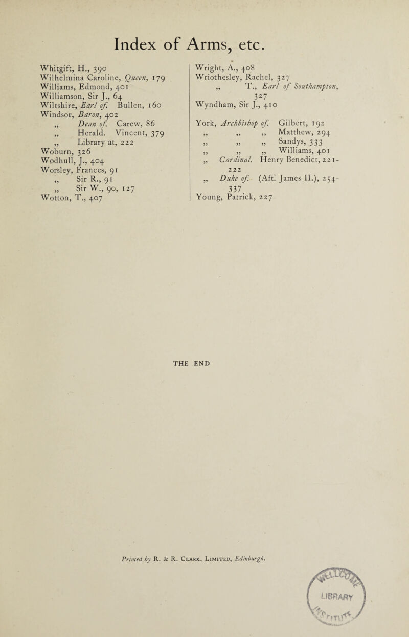 Whitgift, H., 390 Wilhelmina Caroline, Queen, 179 Williams, Edmond, 401 Williamson, Sir J., 64 Wiltshire, Earl of. Bullen, 160 Windsor, Baron, 402 „ Dean of Carew, 86 „ Herald. Vincent, 379 ,, Library at, 222 Woburn, 326 Wodhull, J., 404 Worsley, Frances, 91 „ Sir R., 91 Sir W., 90, 127 Wotton, T., 407 Wright, A., 408 Wriothesley, Rachel, 327 ,, T., Earl of Southampton, 327 Wyndham, Sir J., 410 York, Archbishop of Gilbert, 192 yy yy ,, Matthew, 294 yy yy „ Sandys, 333 yy yy „ Williams, 401 „ Cardinal. Henry Benedict, 22 1 222 „ Duke of. (Aft! James II.), 254 33 7 Young, Patrick, 227 THE END Printed by R. & R. Clark, Limited, Edinburgh.