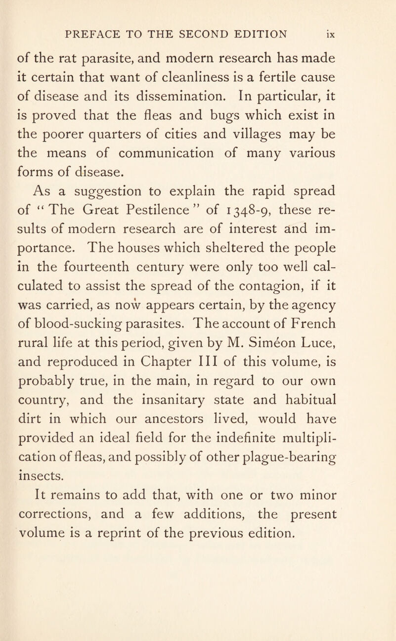 of the rat parasite, and modern research has made it certain that want of cleanliness is a fertile cause of disease and its dissemination. In particular, it is proved that the fleas and bugs which exist in the poorer quarters of cities and villages may be the means of communication of many various forms of disease. As a suggestion to explain the rapid spread of “The Great Pestilence” of 1348-9, these re¬ sults of modern research are of interest and im¬ portance. The houses which sheltered the people in the fourteenth century were only too well cal¬ culated to assist the spread of the contagion, if it was carried, as now appears certain, by the agency of blood-sucking parasites. The account of French rural life at this period, given by M. Simeon Luce, and reproduced in Chapter III of this volume, is probably true, in the main, in regard to our own country, and the insanitary state and habitual dirt in which our ancestors lived, would have provided an ideal field for the indefinite multipli¬ cation of fleas, and possibly of other plague-bearing insects. It remains to add that, with one or two minor corrections, and a few additions, the present volume is a reprint of the previous edition.