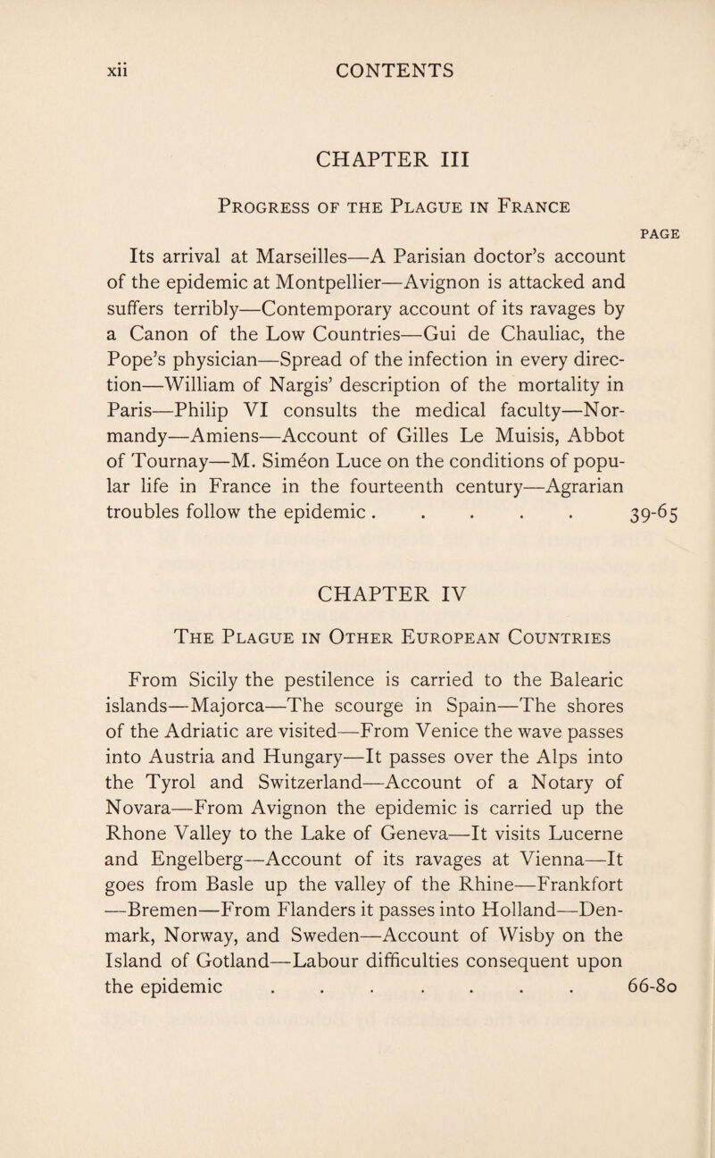 CHAPTER III Progress of the Plague in France page Its arrival at Marseilles—A Parisian doctor’s account of the epidemic at Montpellier—Avignon is attacked and suffers terribly—Contemporary account of its ravages by a Canon of the Low Countries—Gui de Chauliac, the Pope’s physician—Spread of the infection in every direc¬ tion—William of Nargis’ description of the mortality in Paris—Philip VI consults the medical faculty—Nor¬ mandy—Amiens—Account of Gilles Le Muisis, Abbot of Tournay—M. Simeon Luce on the conditions of popu¬ lar life in France in the fourteenth century—Agrarian troubles follow the epidemic ..... 39-65 CHAPTER IV The Plague in Other European Countries From Sicily the pestilence is carried to the Balearic islands—Majorca—The scourge in Spain—The shores of the Adriatic are visited—From Venice the wave passes into Austria and Hungary—It passes over the Alps into the Tyrol and Switzerland—Account of a Notary of Novara—From Avignon the epidemic is carried up the Rhone Valley to the Lake of Geneva—It visits Lucerne and Engelberg—Account of its ravages at Vienna—It goes from Basle up the valley of the Rhine—Frankfort —Bremen—From Flanders it passes into Holland—Den¬ mark, Norway, and Sweden—Account of Wisby on the Island of Gotland—Labour difficulties consequent upon the epidemic ....... 66-80