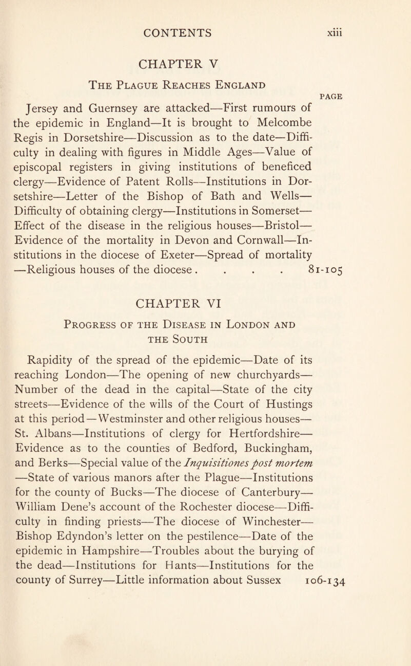CHAPTER V The Plague Reaches England page Jersey and Guernsey are attacked—First rumours of the epidemic in England—It is brought to Melcombe Regis in Dorsetshire—Discussion as to the date—Diffi¬ culty in dealing with figures in Middle Ages—Value of episcopal registers in giving institutions of beneficed clergy—Evidence of Patent Rolls—Institutions in Dor¬ setshire—Letter of the Bishop of Bath and Wells— Difficulty of obtaining clergy—Institutions in Somerset— Effect of the disease in the religious houses—Bristol— Evidence of the mortality in Devon and Cornwall—In¬ stitutions in the diocese of Exeter—Spread of mortality —Religious houses of the diocese. . . . 81-105 CHAPTER VI Progress of the Disease in London and the South Rapidity of the spread of the epidemic—Date of its reaching London—The opening of new churchyards— Number of the dead in the capital—State of the city streets—Evidence of the wills of the Court of Hustings at this period—Westminster and other religious houses— St. Albans—Institutions of clergy for Hertfordshire— Evidence as to the counties of Bedford, Buckingham, and Berks—Special value of the Inquisitiones post mortem —State of various manors after the Plague—Institutions for the county of Bucks—The diocese of Canterbury— William Dene’s account of the Rochester diocese—Diffi¬ culty in finding priests—The diocese of Winchester— Bishop Edyndon’s letter on the pestilence—Date of the epidemic in Hampshire—Troubles about the burying of the dead—Institutions for Hants—Institutions for the county of Surrey—Little information about Sussex 106-134