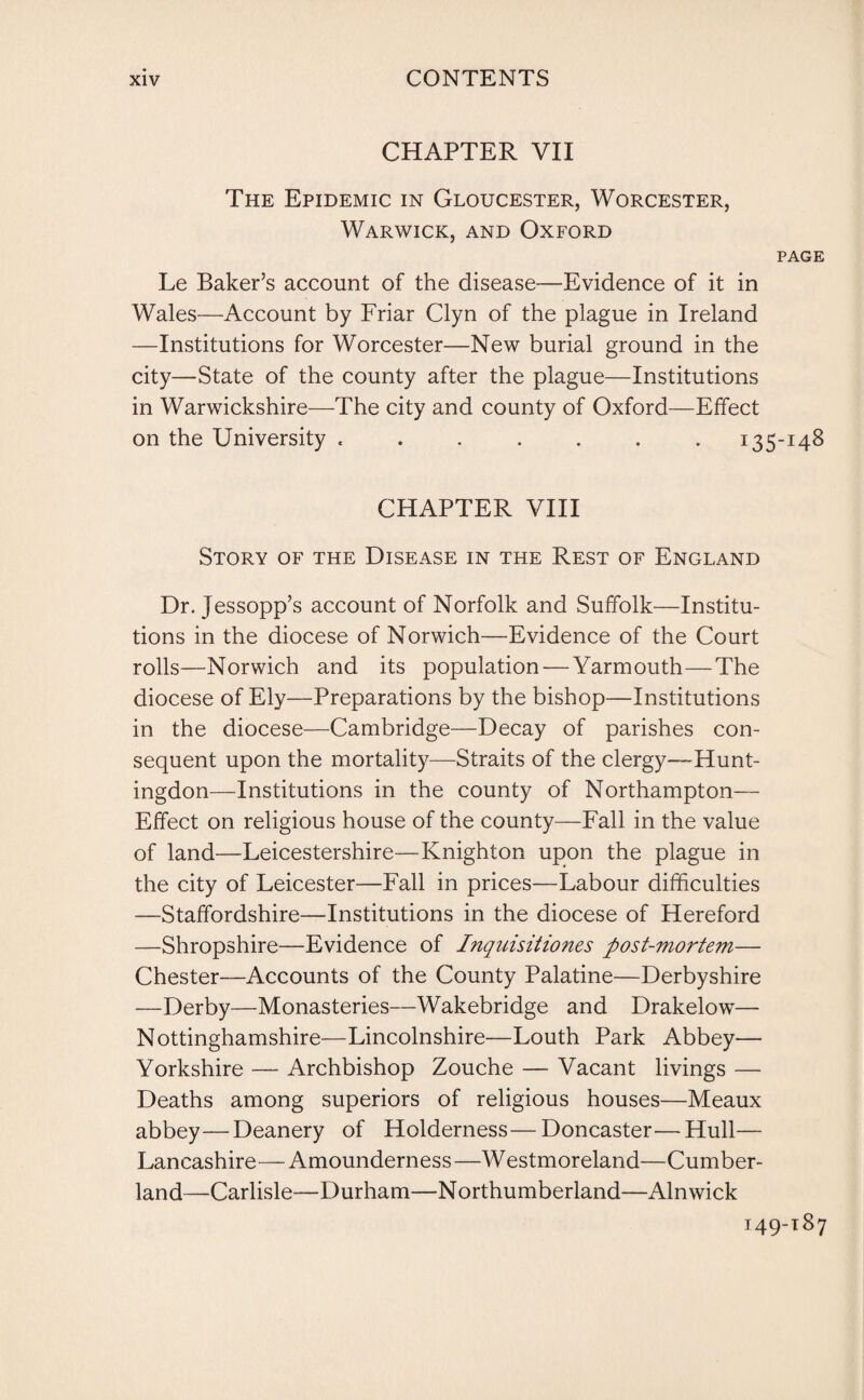 CHAPTER VII The Epidemic in Gloucester, Worcester, Warwick, and Oxford page Le Baker’s account of the disease-—Evidence of it in Wales—Account by Friar Clyn of the plague in Ireland —Institutions for Worcester—New burial ground in the city—State of the county after the plague—Institutions in Warwickshire—The city and county of Oxford—Effect on the University ....... 135-148 CHAPTER VIII Story of the Disease in the Rest of England Dr. Jessopp’s account of Norfolk and Suffolk—Institu¬ tions in the diocese of Norwich—Evidence of the Court rolls—Norwich and its population — Yarmouth—The diocese of Ely—Preparations by the bishop—Institutions in the diocese—Cambridge—Decay of parishes con¬ sequent upon the mortality—Straits of the clergy—Hunt¬ ingdon—Institutions in the county of Northampton— Effect on religious house of the county—Fall in the value of land—Leicestershire—Knighton upon the plague in the city of Leicester—Fall in prices—Labour difficulties —Staffordshire—Institutions in the diocese of Hereford —Shropshire—Evidence of Inquisitiones post-mortem— Chester—Accounts of the County Palatine—Derbyshire —Derby—Monasteries—Wakebridge and Drakelow— Nottinghamshire—Lincolnshire—Louth Park Abbey— Yorkshire — Archbishop Zouche — Vacant livings — Deaths among superiors of religious houses—Meaux abbey—Deanery of Holderness—Doncaster—Hull— Lancashire—Amounderness—Westmoreland—Cumber¬ land—Carlisle—Durham—Northumberland—Alnwick 149-187