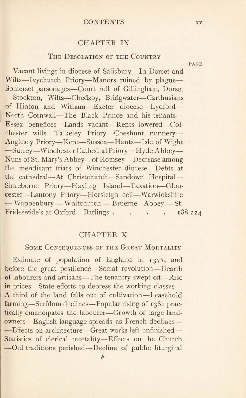 CHAPTER IX The Desolation of the Country PAGE Vacant livings in diocese of Salisbury—In Dorset and Wilts—Ivychurch Priory—Manors ruined by plague— Somerset parsonages—Court roll of Gillingham, Dorset —Stockton, Wilts—Chedzoy, Bridgwater—Carthusians of Hinton and Witham—Exeter diocese—Lydford— North Cornwall—The Black Prince and his tenants— Essex benefices—Lands vacant—Rents lowered—Col¬ chester wills—Talkeley Priory—Cheshunt nunnery— Anglesey Priory—Kent—Sussex—Hants—Isle of Wight —Surrey—Winchester Cathedral Priory—Hyde Abbey— Nuns of St. Mary’s Abbey—of Romsey—Decrease among the mendicant friars of Winchester diocese—Debts at the cathedral—At Christchurch—Sandown Hospital—• Shireborne Priory—Hayling Island—Taxation—Glou¬ cester—Lantony Priory—Horsleigh cell—Warwickshire — Wappenbury — Whitchurch — Bruerne Abbey — St. Frideswide’s at Oxford—Barlings .... 188-224 CHAPTER X Some Consequences of the Great Mortality Estimate of population of England in 1377, and before the great pestilence—Social revolution—Dearth of labourers and artisans—The tenantry swept off—Rise in prices—State efforts to depress the working classes— A third of the land falls out of cultivation—Leasehold farming—Serfdom declines—Popular rising of 1381 prac¬ tically emancipates the labourer—Growth of large land- owners—English language spreads as French declines— —Effects on architecture—Great works left unfinished—■ Statistics of clerical mortality—Effects on the Church —Old traditions perished—Decline of public liturgical b