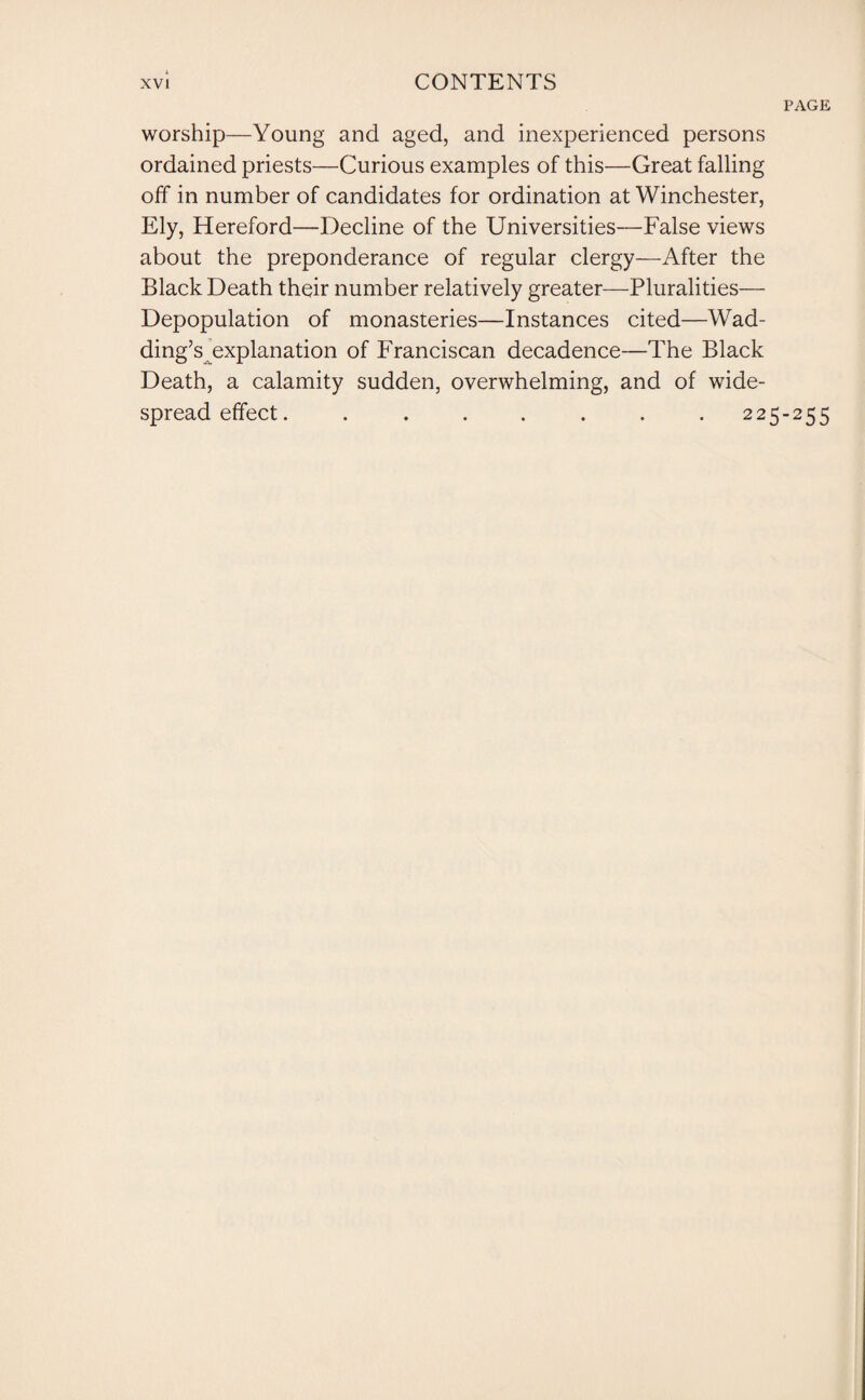 PAGE worship—Young and aged, and inexperienced persons ordained priests—Curious examples of this—Great falling off in number of candidates for ordination at Winchester, Ely, Hereford—Decline of the Universities—False views about the preponderance of regular clergy—After the Black Death their number relatively greater—Pluralities— Depopulation of monasteries—Instances cited—Wad¬ ding’s explanation of Franciscan decadence—The Black Death, a calamity sudden, overwhelming, and of wide¬ spread effect. ....... 225-255