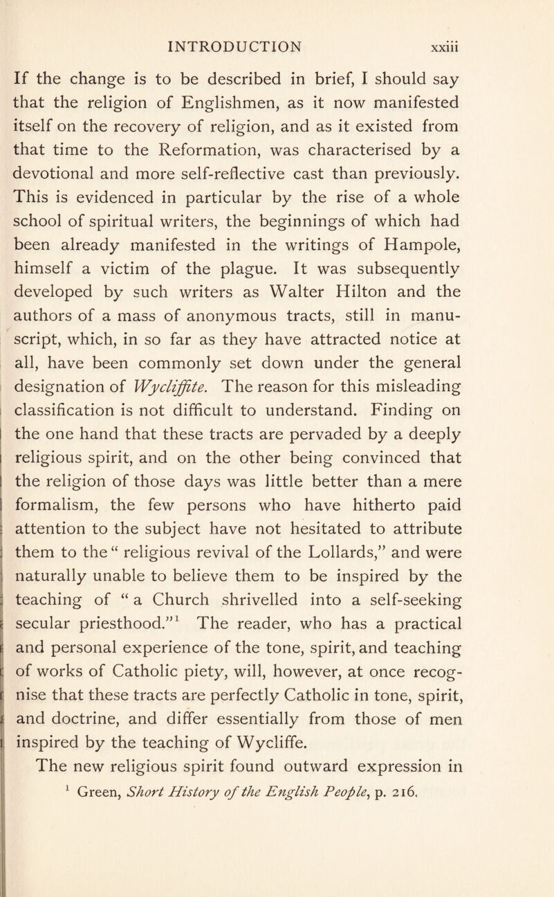 If the change is to be described in brief, I should say that the religion of Englishmen, as it now manifested itself on the recovery of religion, and as it existed from that time to the Reformation, was characterised by a devotional and more self-reflective cast than previously. This is evidenced in particular by the rise of a whole school of spiritual writers, the beginnings of which had been already manifested in the writings of Hampole, himself a victim of the plague. It was subsequently developed by such writers as Walter Hilton and the authors of a mass of anonymous tracts, still in manu¬ script, which, in so far as they have attracted notice at all, have been commonly set down under the general designation of Wycliffite. The reason for this misleading classification is not difficult to understand. Finding on I the one hand that these tracts are pervaded by a deeply i religious spirit, and on the other being convinced that I the religion of those days was little better than a mere 1 formalism, the few persons who have hitherto paid j attention to the subject have not hesitated to attribute j them to the “ religious revival of the Lollards,” and were : naturally unable to believe them to be inspired by the j teaching of “ a Church shrivelled into a self-seeking c secular priesthood/’1 The reader, who has a practical ; and personal experience of the tone, spirit, and teaching of works of Catholic piety, will, however, at once recog¬ nise that these tracts are perfectly Catholic in tone, spirit, and doctrine, and differ essentially from those of men inspired by the teaching of Wycliffe. The new religious spirit found outward expression in 1 Green, Short History of the English People, p. 216,