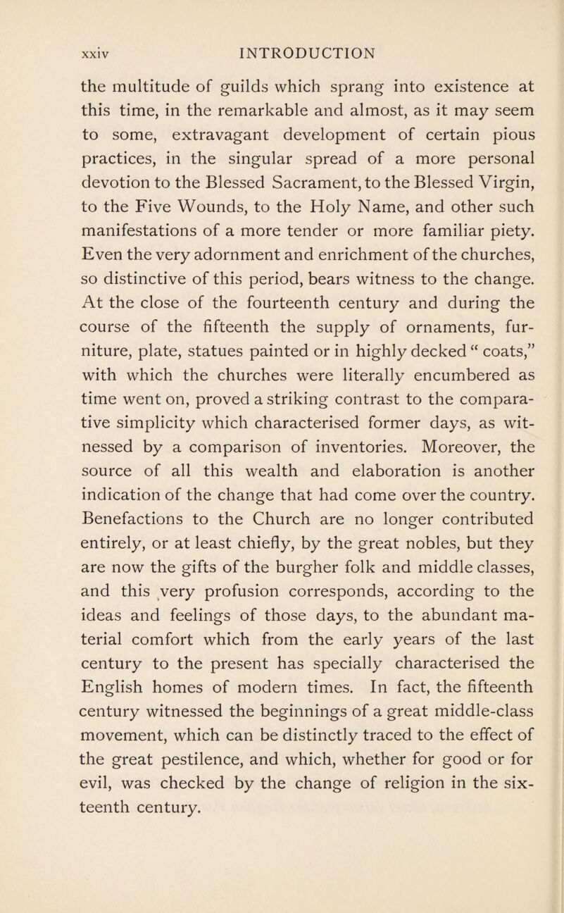 the multitude of guilds which sprang into existence at this time, in the remarkable and almost, as it may seem to some, extravagant development of certain pious practices, in the singular spread of a more personal devotion to the Blessed Sacrament, to the Blessed Virgin, to the Five Wounds, to the Holy Name, and other such manifestations of a more tender or more familiar piety. Even the very adornment and enrichment of the churches, so distinctive of this period, bears witness to the change. At the close of the fourteenth century and during the course of the fifteenth the supply of ornaments, fur¬ niture, plate, statues painted or in highly decked “ coats,” with which the churches were literally encumbered as time went on, proved a striking contrast to the compara¬ tive simplicity which characterised former days, as wit¬ nessed by a comparison of inventories. Moreover, the source of all this wealth and elaboration is another indication of the change that had come over the country. Benefactions to the Church are no longer contributed entirely, or at least chiefly, by the great nobles, but they are now the gifts of the burgher folk and middle classes, and this very profusion corresponds, according to the ideas and feelings of those days, to the abundant ma¬ terial comfort which from the early years of the last century to the present has specially characterised the English homes of modern times. In fact, the fifteenth century witnessed the beginnings of a great middle-class movement, which can be distinctly traced to the effect of the great pestilence, and which, whether for good or for evil, was checked by the change of religion in the six¬ teenth century.