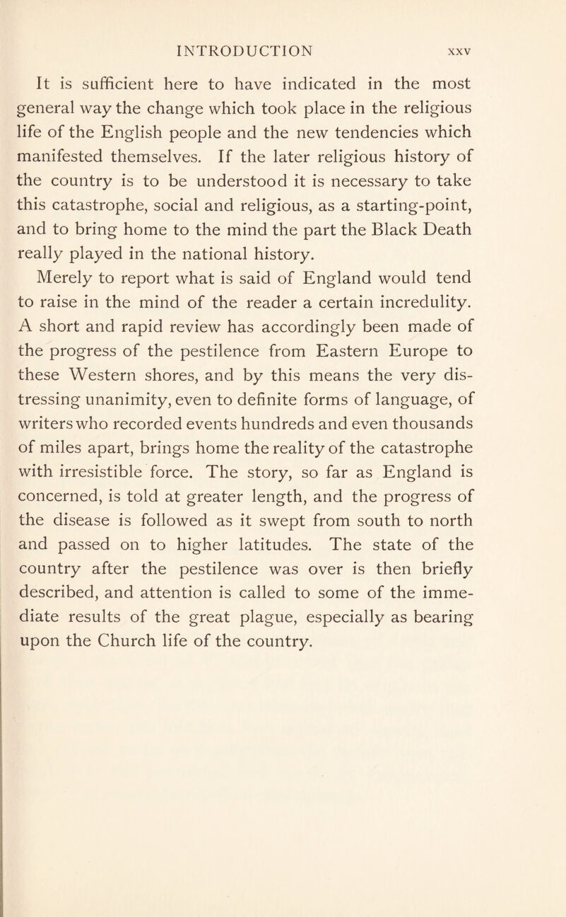 It is sufficient here to have indicated in the most general way the change which took place in the religious life of the English people and the new tendencies which manifested themselves. If the later religious history of the country is to be understood it is necessary to take this catastrophe, social and religious, as a starting-point, and to bring home to the mind the part the Black Death really played in the national history. Merely to report what is said of England would tend to raise in the mind of the reader a certain incredulity. A short and rapid review has accordingly been made of the progress of the pestilence from Eastern Europe to these Western shores, and by this means the very dis¬ tressing unanimity, even to definite forms of language, of writers who recorded events hundreds and even thousands of miles apart, brings home the reality of the catastrophe with irresistible force. The story, so far as England is concerned, is told at greater length, and the progress of the disease is followed as it swept from south to north and passed on to higher latitudes. The state of the country after the pestilence was over is then briefly described, and attention is called to some of the imme¬ diate results of the great plague, especially as bearing upon the Church life of the country.