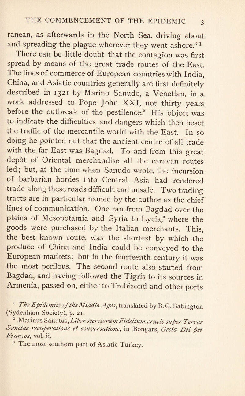 ranean, as afterwards in the North Sea, driving about and spreading the plague wherever they went ashore.” 1 There can be little doubt that the contagion was first spread by means of the great trade routes of the East. The lines of commerce of European countries with India, China, and Asiatic countries generally are first definitely described in 1321 by Marino Sanudo, a Venetian, in a work addressed to Pope John XXI, not thirty years before the outbreak of the pestilence.2 His object was to indicate the difficulties and dangers which then beset the traffic of the mercantile world with the East. In so doing he pointed out that the ancient centre of all trade with the far East was Bagdad. To and from this great depot of Oriental merchandise all the caravan routes led; but, at the time when Sanudo wrote, the incursion of barbarian hordes into Central Asia had rendered trade along these roads difficult and unsafe. Two trading tracts are in particular named by the author as the chief lines of communication. One ran from Bagdad over the plains of Mesopotamia and Syria to Lycia,3 where the goods were purchased by the Italian merchants. This, the best known route, was the shortest by which the produce of China and India could be conveyed to the European markets; but in the fourteenth century it was the most perilous. The second route also started from Bagdad, and having followed the Tigris to its sources in Armenia, passed on, either to Trebizond and other ports 1 The Epidemics of the Middle Ages, translated by B. G. Babington (Sydenham Society), p. 21. 2 Marinus Sanutus, Liber secretorum Fide Hum crucis super Terrae Sanctae recuperatione et conversatione, in Bongars, Gesta Dei per Francos, vol. ii. The most southern part of Asiatic Turkey.