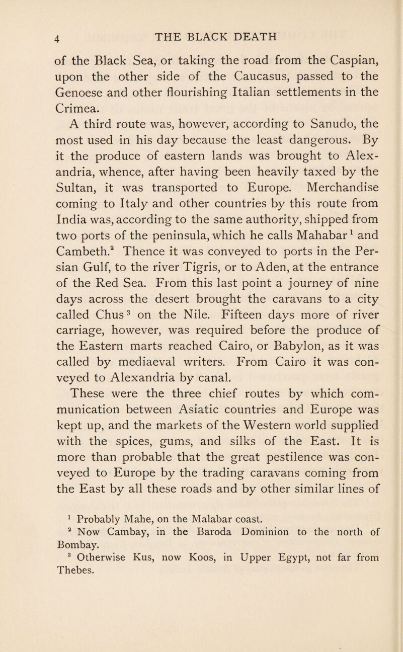 of the Black Sea, or taking the road from the Caspian, upon the other side of the Caucasus, passed to the Genoese and other flourishing Italian settlements in the Crimea. A third route was, however, according to Sanudo, the most used in his day because the least dangerous. By it the produce of eastern lands was brought to Alex¬ andria, whence, after having been heavily taxed by the Sultan, it was transported to Europe. Merchandise coming to Italy and other countries by this route from India was, according to the same authority, shipped from two ports of the peninsula, which he calls Mahabar1 and Cambeth.2 Thence it was conveyed to ports in the Per¬ sian Gulf, to the river Tigris, or to Aden, at the entrance of the Red Sea. From this last point a journey of nine days across the desert brought the caravans to a city called Chus3 on the Nile. Fifteen days more of river carriage, however, was required before the produce of the Eastern marts reached Cairo, or Babylon, as it was called by mediaeval writers. From Cairo it was con¬ veyed to Alexandria by canal. These were the three chief routes by which com¬ munication between Asiatic countries and Europe was kept up, and the markets of the Western world supplied with the spices, gums, and silks of the East. It is more than probable that the great pestilence was con¬ veyed to Europe by the trading caravans coming from the East by all these roads and by other similar lines of 1 Probably Mahe, on the Malabar coast. 2 Now Cambay, in the Baroda Dominion to the north of Bombay. 3 Otherwise Kus, now Koos, in Upper Egypt, not far from Thebes.