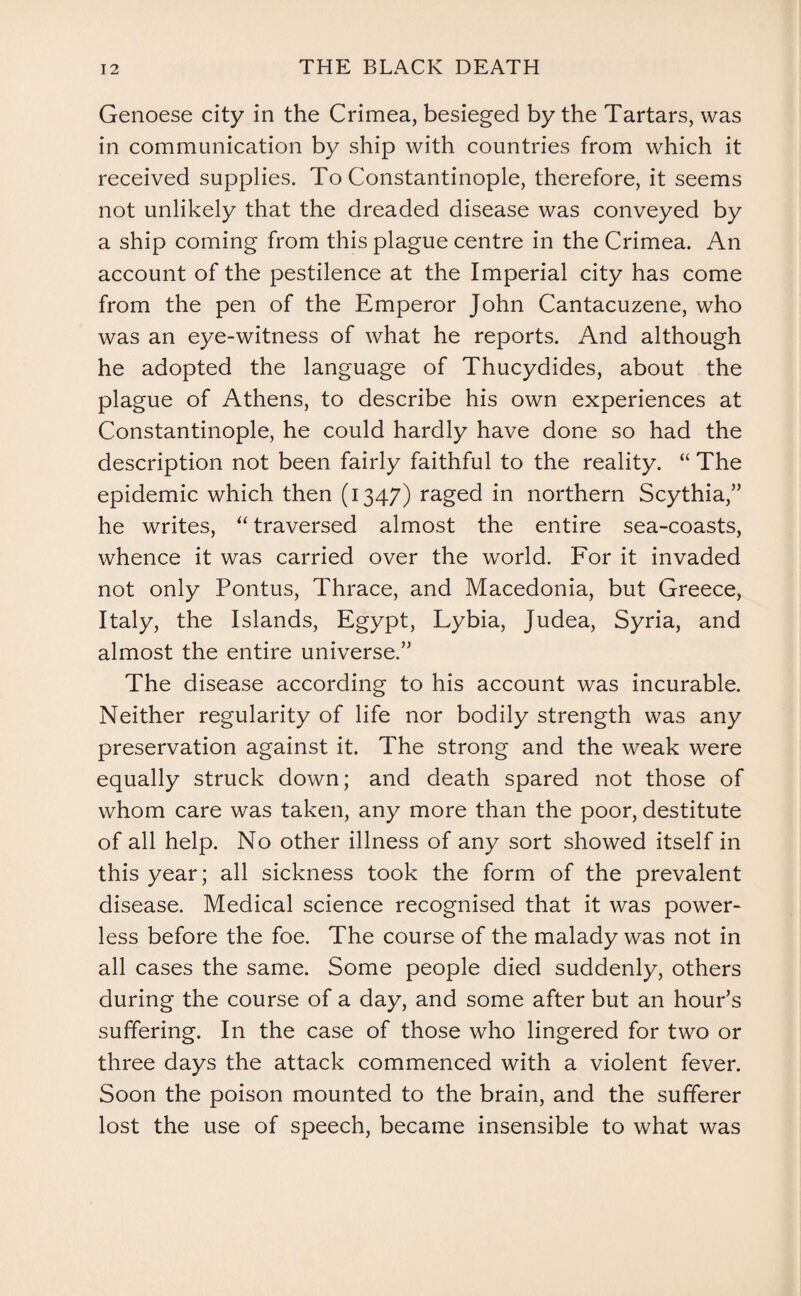 Genoese city in the Crimea, besieged by the Tartars, was in communication by ship with countries from which it received supplies. To Constantinople, therefore, it seems not unlikely that the dreaded disease was conveyed by a ship coming from this plague centre in the Crimea. An account of the pestilence at the Imperial city has come from the pen of the Emperor John Cantacuzene, who was an eye-witness of what he reports. And although he adopted the language of Thucydides, about the plague of Athens, to describe his own experiences at Constantinople, he could hardly have done so had the description not been fairly faithful to the reality. “ The epidemic which then (1347) raged in northern Scythia,” he writes, “ traversed almost the entire sea-coasts, whence it was carried over the world. For it invaded not only Pontus, Thrace, and Macedonia, but Greece, Italy, the Islands, Egypt, Lybia, Judea, Syria, and almost the entire universe.” The disease according to his account was incurable. Neither regularity of life nor bodily strength was any preservation against it. The strong and the weak were equally struck down; and death spared not those of whom care was taken, any more than the poor, destitute of all help. No other illness of any sort showed itself in this year; all sickness took the form of the prevalent disease. Medical science recognised that it was power¬ less before the foe. The course of the malady was not in all cases the same. Some people died suddenly, others during the course of a day, and some after but an hour’s suffering. In the case of those who lingered for two or three days the attack commenced with a violent fever. Soon the poison mounted to the brain, and the sufferer lost the use of speech, became insensible to what was